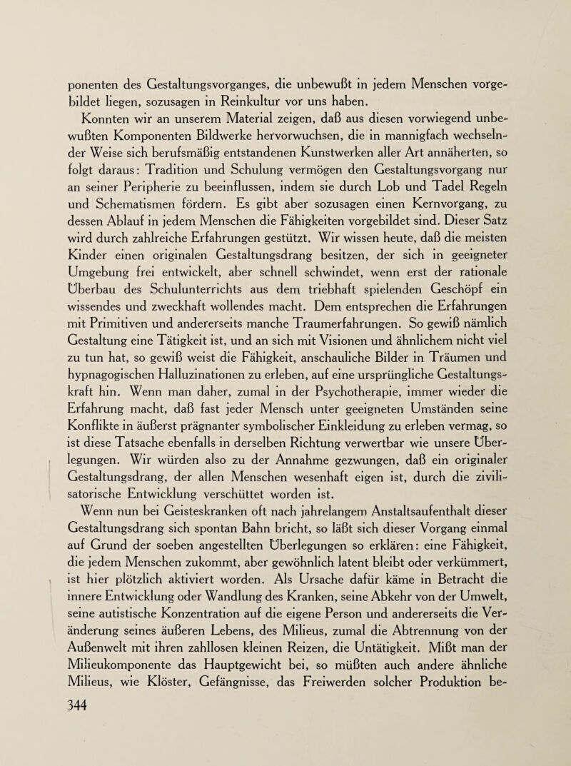 ponenten des Gestaltungsvorganges, die unbewußt in jedem Menschen vorge¬ bildet liegen, sozusagen in Reinkultur vor uns haben. Konnten wir an unserem Material zeigen, daß aus diesen vorwiegend unbe¬ wußten Komponenten Bildwerke hervorwuchsen, die in mannigfach wechseln¬ der Weise sich berufsmäßig entstandenen Kunstwerken aller Art annäherten, so folgt daraus: Tradition und Schulung vermögen den Gestaltungsvorgang nur an seiner Peripherie zu beeinflussen, indem sie durch Lob und Tadel Regeln und Schematismen fördern. Es gibt aber sozusagen einen Kernvorgang, zu dessen Ablauf in jedem Menschen die Fähigkeiten vorgebildet sind. Dieser Satz wird durch zahlreiche Erfahrungen gestützt. Wir wissen heute, daß die meisten Kinder einen originalen Gestaltungsdrang besitzen, der sich in geeigneter Umgebung frei entwickelt, aber schnell schwindet, wenn erst der rationale Überbau des Schulunterrichts aus dem triebhaft spielenden Geschöpf ein wissendes und zweckhaft wollendes macht. Dem entsprechen die Erfahrungen mit Primitiven und andererseits manche Traumerfahrungen. So gewiß nämlich Gestaltung eine Tätigkeit ist, und an sich mit Visionen und ähnlichem nicht viel zu tun hat, so gewiß weist die Fähigkeit, anschauliche Bilder in Träumen und hypnagogischen Halluzinationen zu erleben, auf eine ursprüngliche Gestaltungs¬ kraft hm. Wenn man daher, zumal in der Psychotherapie, immer wieder die Erfahrung macht, daß fast jeder Mensch unter geeigneten Umständen seine Konflikte in äußerst prägnanter symbolischer Einkleidung zu erleben vermag, so ist diese Tatsache ebenfalls in derselben Richtung verwertbar wie unsere Über¬ legungen. Wir würden also zu der Annahme gezwungen, daß ein originaler Gestaltungsdrang, der allen Menschen wesenhaft eigen ist, durch die zivili¬ satorische Entwicklung verschüttet worden ist. Wenn nun bei Geisteskranken oft nach jahrelangem Anstaltsaufenthalt dieser Gestaltungsdrang sich spontan Bahn bricht, so läßt sich dieser Vorgang einmal auf Grund der soeben angestellten Überlegungen so erklären: eine Fähigkeit, die jedem Menschen zukommt, aber gewöhnlich latent bleibt oder verkümmert, ist hier plötzlich aktiviert worden. Als Ursache dafür käme in Betracht die innere Entwicklung oder Wandlung des Kranken, seine Abkehr von der Umwelt, seine autistische Konzentration auf die eigene Person und andererseits die Ver¬ änderung seines äußeren Lebens, des Milieus, zumal die Abtrennung von der Außenwelt mit ihren zahllosen kleinen Reizen, die Untätigkeit. Mißt man der Miheukomponente das Hauptgewicht bei, so müßten auch andere ähnliche Milieus, wie Klöster, Gefängnisse, das Freiwerden solcher Produktion be-