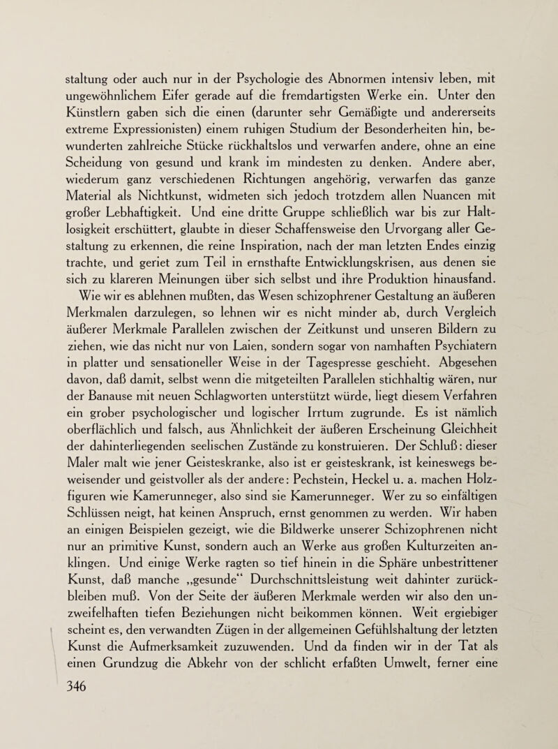 staltung oder auch nur in der Psychologie des Abnormen intensiv leben, mit ungewöhnlichem Eifer gerade auf die fremdartigsten Werke ein. Unter den Künstlern gaben sich die einen (darunter sehr Gemäßigte und andererseits extreme Expressionisten) einem ruhigen Studium der Besonderheiten hm, be¬ wunderten zahlreiche Stücke rückhaltslos und verwarfen andere, ohne an eine Scheidung von gesund und krank im mindesten zu denken. Andere aber, wiederum ganz verschiedenen Richtungen angehörig, verwarfen das ganze Material als Nichtkunst, widmeten sich jedoch trotzdem allen Nuancen mit großer Lebhaftigkeit. Und eine dritte Gruppe schließlich war bis zur Halt¬ losigkeit erschüttert, glaubte in dieser Schaffensweise den Urvorgang aller Ge¬ staltung zu erkennen, die reine Inspiration, nach der man letzten Endes einzig trachte, und geriet zum Teil in ernsthafte Entwicklungskrisen, aus denen sie sich zu klareren Meinungen über sich selbst und ihre Produktion hinausfand. Wie wir es ablehnen mußten, das Wesen schizophrener Gestaltung an äußeren Merkmalen darzulegen, so lehnen wir es nicht minder ab, durch Vergleich äußerer Merkmale Parallelen zwischen der Zeitkunst und unseren Bildern zu ziehen, wie das nicht nur von Laien, sondern sogar von namhaften Psychiatern in platter und sensationeller Weise in der Tagespresse geschieht. Abgesehen davon, daß damit, selbst wenn die mitgeteilten Parallelen stichhaltig wären, nur der Banause mit neuen Schlagworten unterstützt würde, liegt diesem Verfahren ein grober psychologischer und logischer Irrtum zugrunde. Es ist nämlich oberflächlich und falsch, aus Ähnlichkeit der äußeren Erscheinung Gleichheit der dahmterliegenden seelischen Zustände zu konstruieren. Der Schluß: dieser Maler malt wie jener Geisteskranke, also ist er geisteskrank, ist keineswegs be¬ weisender und geistvoller als der andere: Pechstein, Heckei u. a. machen Holz- figuren wie Kamerunneger, also sind sie Kamerunneger. Wer zu so einfältigen Schlüssen neigt, hat keinen Anspruch, ernst genommen zu werden. Wir haben an einigen Beispielen gezeigt, wie die Bildwerke unserer Schizophrenen nicht nur an primitive Kunst, sondern auch an Werke aus großen Kulturzeiten an- klingen. Und einige Werke ragten so tief hinein in die Sphäre unbestrittener Kunst, daß manche „gesunde“ Durchschnittsleistung weit dahinter Zurück¬ bleiben muß. Von der Seite der äußeren Merkmale werden wir also den un¬ zweifelhaften tiefen Beziehungen nicht beikommen können. Weit ergiebiger scheint es, den verwandten Zügen in der allgemeinen Gefühlshaltung der letzten Kunst die Aufmerksamkeit zuzuwenden. Und da finden wir in der Tat als einen Grundzug die Abkehr von der schlicht erfaßten Umwelt, ferner eine