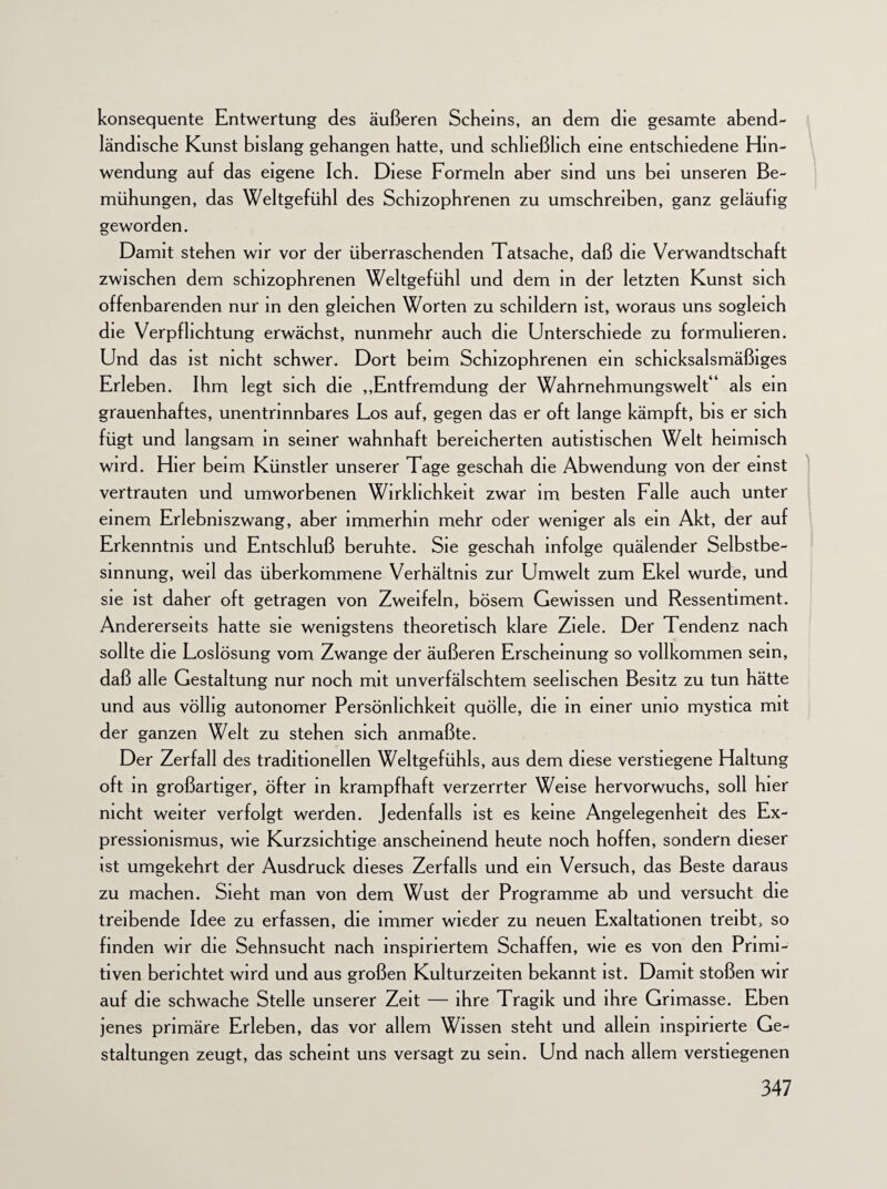 konsequente Entwertung des äußeren Scheins, an dem die gesamte abend¬ ländische Kunst bislang gehangen hatte, und schließlich eine entschiedene Hin¬ wendung auf das eigene Ich. Diese Formeln aber sind uns bei unseren Be¬ mühungen, das Weltgefühl des Schizophrenen zu umschreiben, ganz geläufig geworden. Damit stehen wir vor der überraschenden Tatsache, daß die Verwandtschaft zwischen dem schizophrenen Weltgefühl und dem in der letzten Kunst sich offenbarenden nur in den gleichen Worten zu schildern ist, woraus uns sogleich die Verpflichtung erwächst, nunmehr auch die Unterschiede zu formulieren. Und das ist nicht schwer. Dort beim Schizophrenen ein schicksalsmäßiges Erleben. Ihm legt sich die „Entfremdung der Wahrnehmungswelt“ als ein grauenhaftes, unentrinnbares Los auf, gegen das er oft lange kämpft, bis er sich fügt und langsam in seiner wahnhaft bereicherten autistischen Welt heimisch wird. Hier beim Künstler unserer Tage geschah die Abwendung von der einst vertrauten und umworbenen Wirklichkeit zwar im besten Falle auch unter einem Erlebniszwang, aber immerhin mehr oder weniger als ein Akt, der auf Erkenntnis und Entschluß beruhte. Sie geschah infolge quälender Selbstbe¬ sinnung, weil das überkommene Verhältnis zur Umwelt zum Ekel wurde, und sie ist daher oft getragen von Zweifeln, bösem Gewissen und Ressentiment. Andererseits hatte sie wenigstens theoretisch klare Ziele. Der Tendenz nach sollte die Loslösung vom Zwange der äußeren Erscheinung so vollkommen sein, daß alle Gestaltung nur noch mit unverfälschtem seelischen Besitz zu tun hätte und aus völlig autonomer Persönlichkeit quölle, die in einer umo mystica mit der ganzen Welt zu stehen sich anmaßte. Der Zerfall des traditionellen Weltgefühls, aus dem diese verstiegene Haltung oft in großartiger, öfter in krampfhaft verzerrter Weise hervorwuchs, soll hier nicht weiter verfolgt werden. Jedenfalls ist es keine Angelegenheit des Ex¬ pressionismus, wie Kurzsichtige anscheinend heute noch hoffen, sondern dieser ist umgekehrt der Ausdruck dieses Zerfalls und ein Versuch, das Beste daraus zu machen. Sieht man von dem Wust der Programme ab und versucht die treibende Idee zu erfassen, die immer wieder zu neuen Exaltationen treibt, so finden wir die Sehnsucht nach inspiriertem Schaffen, wie es von den Primi¬ tiven berichtet wird und aus großen Kulturzeiten bekannt ist. Damit stoßen wir auf die schwache Stelle unserer Zeit — ihre Tragik und ihre Grimasse. Eben jenes primäre Erleben, das vor allem Wissen steht und allem inspirierte Ge¬ staltungen zeugt, das scheint uns versagt zu sein. Und nach allem verstiegenen