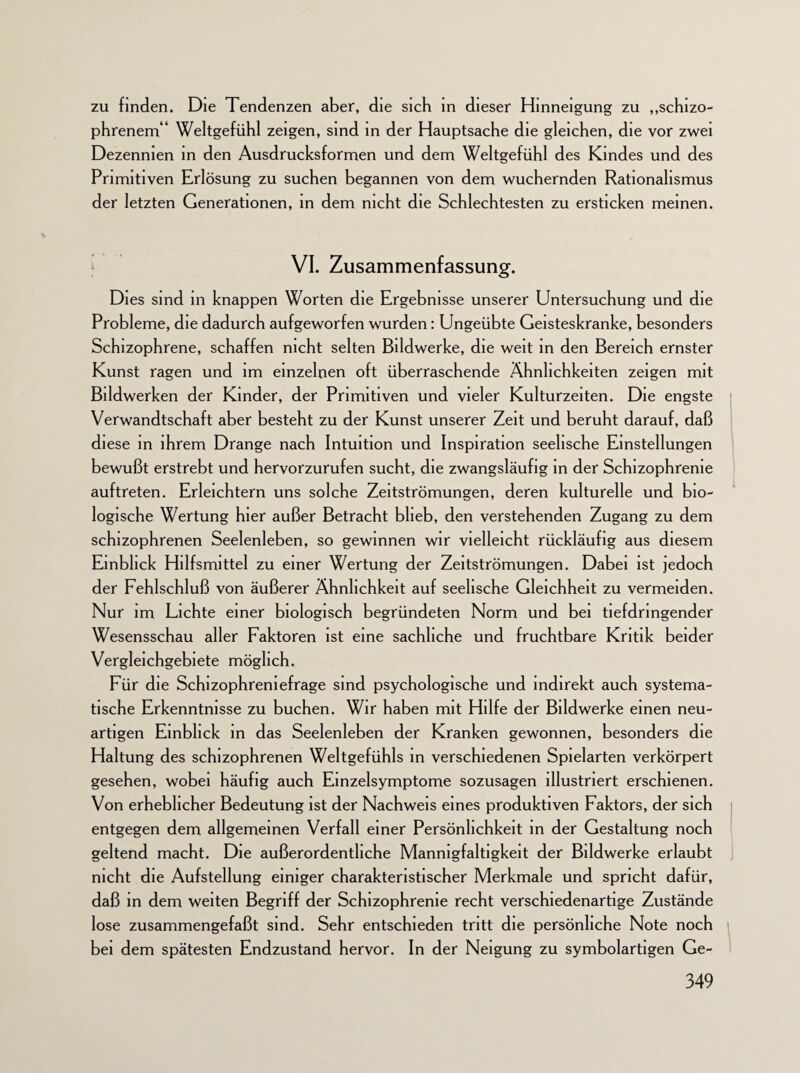 zu finden. Die Tendenzen aber, die sich in dieser Hinneigung zu „schizo¬ phrenem“ Weltgefühl zeigen, sind in der Hauptsache die gleichen, die vor zwei Dezennien in den Ausdrucksformen und dem Weltgefühl des Kindes und des Primitiven Erlösung zu suchen begannen von dem wuchernden Rationalismus der letzten Generationen, in dem nicht die Schlechtesten zu ersticken meinen. VI. Zusammenfassung. Dies sind in knappen Worten die Ergebnisse unserer Untersuchung und die Probleme, die dadurch aufgeworfen wurden: Ungeübte Geisteskranke, besonders Schizophrene, schaffen nicht selten Bildwerke, die weit in den Bereich ernster Kunst ragen und im einzelnen oft überraschende Ähnlichkeiten zeigen mit Bildwerken der Kinder, der Primitiven und vieler Kulturzelten. Die engste Verwandtschaft aber besteht zu der Kunst unserer Zeit und beruht darauf, daß diese in ihrem Drange nach Intuition und Inspiration seelische Einstellungen bewußt erstrebt und hervorzurufen sucht, die zwangsläufig in der Schizophrenie auftreten. Erleichtern uns solche Zeitströmungen, deren kulturelle und bio¬ logische Wertung hier außer Betracht blieb, den verstehenden Zugang zu dem schizophrenen Seelenleben, so gewinnen wir vielleicht rückläufig aus diesem Einblick Hilfsmittel zu einer Wertung der Zeitströmungen. Dabei ist jedoch der Fehlschluß von äußerer Ähnlichkeit auf seelische Gleichheit zu vermeiden. Nur im Lichte einer biologisch begründeten Norm und bei tiefdringender Wesensschau aller Faktoren ist eine sachliche und fruchtbare Kritik beider Vergleichgebiete möglich. Für die Schizophreniefrage sind psychologische und indirekt auch systema¬ tische Erkenntnisse zu buchen. Wir haben mit Hilfe der Bildwerke einen neu¬ artigen Einblick in das Seelenleben der Kranken gewonnen, besonders die Haltung des schizophrenen Weltgefühls in verschiedenen Spielarten verkörpert gesehen, wobei häufig auch Einzelsymptome sozusagen illustriert erschienen. Von erheblicher Bedeutung ist der Nachweis eines produktiven Faktors, der sich entgegen dem allgemeinen Verfall einer Persönlichkeit in der Gestaltung noch geltend macht. Die außerordentliche Mannigfaltigkeit der Bildwerke erlaubt nicht die Aufstellung einiger charakteristischer Merkmale und spricht dafür, daß in dem weiten Begriff der Schizophrenie recht verschiedenartige Zustände lose zusammengefaßt sind. Sehr entschieden tritt die persönliche Note noch bei dem spätesten Endzustand hervor. In der Neigung zu symbolartigen Ge-