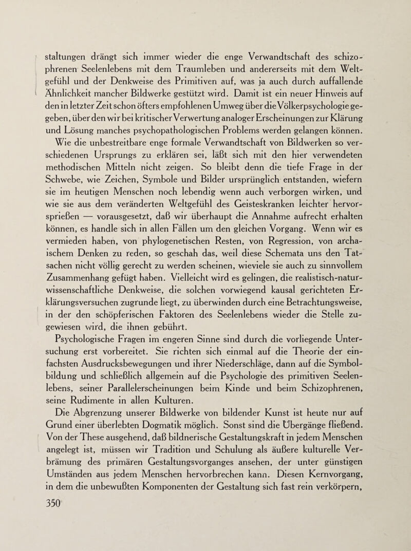 staltungen drängt sich immer wieder die enge Verwandtschaft des schizo¬ phrenen Seelenlebens mit dem Traumleben und andererseits mit dem Welt¬ gefühl und der Denkweise des Primitiven auf, was ja auch durch auffallende Ähnlichkeit mancher Bildwerke gestützt wird. Damit ist ein neuer Hinweis auf den in letzter Zeit schon öfters empfohlenen Umweg über die Völkerpsychologie ge¬ geben, über den wir bei kritischer Verwertung analoger Erscheinungen zur Klärung und Lösung manches psychopathologischen Problems werden gelangen können. Wie die unbestreitbare enge formale Verwandtschaft von Bildwerken so ver¬ schiedenen Ursprungs zu erklären sei, läßt sich mit den hier verwendeten methodischen Mitteln nicht zeigen. So bleibt denn die tiefe Frage in der Schwebe, wie Zeichen, Symbole und Bilder ursprünglich entstanden, wiefern sie im heutigen Menschen noch lebendig wenn auch verborgen wirken, und wie sie aus dem veränderten Weltgefühl des Geisteskranken leichter hervor¬ sprießen — vorausgesetzt, daß wir überhaupt die Annahme aufrecht erhalten können, es handle sich in allen Fällen um den gleichen Vorgang. Wenn wir es vermieden haben, von phylogenetischen Resten, von Regression, von archa¬ ischem Denken zu reden, so geschah das, weil diese Schemata uns den Tat¬ sachen nicht völlig gerecht zu werden scheinen, wieviele sie auch zu sinnvollem Zusammenhang gefügt haben. Vielleicht wird es gelingen, die realistisch-natur¬ wissenschaftliche Denkweise, die solchen vorwiegend kausal gerichteten Er¬ klärungsversuchen zugrunde hegt, zu überwinden durch eine Betrachtungsweise, in der den schöpferischen Faktoren des Seelenlebens wieder die Stelle zu- gewiesen wird, die ihnen gebührt. Psychologische Fragen im engeren Sinne sind durch die vorliegende Unter¬ suchung erst vorbereitet. Sie richten sich einmal auf die Theorie der ein¬ fachsten Ausdrucksbewegungen und ihrer Niederschläge, dann auf die Symbol- bildung und schließlich allgemein auf die Psychologie des primitiven Seelen¬ lebens, seiner Parallelerscheinungen beim Kinde und beim Schizophrenen, seine Rudimente in allen Kulturen. Die Abgrenzung unserer Bildwerke von bildender Kunst ist heute nur auf Grund einer überlebten Dogmatik möglich. Sonst sind die Übergänge fließend. Von der These ausgehend, daß bildnerische Gestaltungskraft in jedem Menschen angelegt ist, müssen wir Tradition und Schulung als äußere kulturelle Ver¬ brämung des primären Gestaltungsvorganges ansehen, der unter günstigen Umständen aus jedem Menschen hervorbrechen kann. Diesen Kern Vorgang, in dem die unbewußten Komponenten der Gestaltung sich fast rem verkörpern,