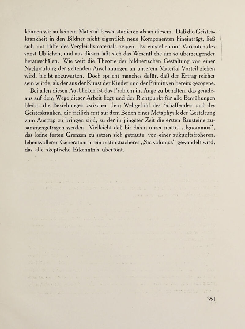 können wir an keinem Material besser studieren als an diesem. Daß die Geistes¬ krankheit in den Bildner nicht eigentlich neue Komponenten hineinträgt, ließ sich mit Hilfe des Vergleichsmaterials zeigen. Es entstehen nur Varianten des sonst Üblichen, und aus diesen läßt sich das Wesentliche um so überzeugender herausschälen. Wie weit die Theorie der bildnerischen Gestaltung von einer Nachprüfung der geltenden Anschauungen an unserem Material Vorteil ziehen wird, bleibt abzuwarten. Doch spricht manches dafür, daß der Ertrag reicher sein würde, als der aus der Kunst der Kinder und der Primitiven bereits gezogene. Bei allen diesen Ausblicken ist das Problem im Auge zu behalten, das gerade¬ aus auf dem Wege dieser Arbeit liegt und der Richtpunkt für alle Bemühungen bleibt: die Beziehungen zwischen dem Weltgefühl des Schaffenden und des Geisteskranken, die freilich erst auf dem Boden einer Metaphysik der Gestaltung zum Austrag zu bringen sind, zu der in jüngster Zeit die ersten Bausteine zu¬ sammengetragen werden. Vielleicht daß bis dahin unser mattes ,,Ignoramus'\ das keine festen Grenzen zu setzen sich getraute, von einer zukunftsfroheren, lebensvolleren Generation in ein mstinktsicheres „Sie volumus“ gewandelt wird, das alle skeptische Erkenntnis übertönt.