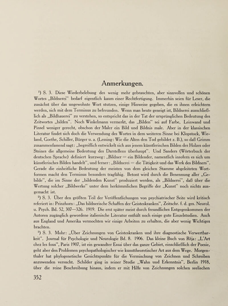 Anmerkungen. *) S. 3. Diese Wiederbelebung des wenig mehr gebrauchten, aber sinnvollen und schönen Wortes „Bildnerei“ bedarf eigentlich kaum einer Rechtfertigung. Immerhin seien für Leser, die zunächst über das ungewohnte Wort stutzen, einige Hinweise gegeben, die es ihnen erleichtern werden, sich mit dem Terminus zu befreunden. Wenn man heute geneigt ist, Bildnerei ausschließ¬ lich als „Bildhauerei“ zu verstehen, so entspricht das in der Tat der ursprünglichen Bedeutung des Zeitwortes „bilden“. Noch Winkelmann vermerkt, das „Bilden“ sei auf Farbe, Leinwand und Pinsel weniger gerecht, obschon der Maler ein Bild und Bildnis male. Aber in der klassischen Literatur findet sich doch die Verwendung des Wortes in dem weiteren Sinne bei Klopstock, Wie¬ land, Goethe, Schiller, Bürger u. a. (Lessing: Wie die Alten den Tod gebildet z. B.), so daß Grimm zusammenfassend sagt: „begreiflich entwickelt sich aus jenem künstlerischen Bilden des Holzes oder Steines die allgemeine Bedeutung des Darstellern überhaupt“. Und Sanders (Wörterbuch der deutschen Sprache) definiert kurzweg: „Bildner = ein Bildender, namentlich insofern es sich um künstlerisches Bilden handelt“, und ferner: „Bildnerei = die Tätigkeit und das Werk des Bildners“. Gerade die einheitliche Bedeutung der meisten von dem gleichen Stamme abgeleiteten Wort¬ formen macht den Terminus besonders tragfähig. Betont wird durch die Benennung aller „Ge¬ bilde“, die im Sinne der „bildenden Kunst“ produziert werden, als „Bildnerei“, daß über die Wertung solcher „Bildwerke“ unter dem herkömmlichen Begriffe der „Kunst“ noch nichts aus¬ gemacht ist. 2) S. 3. Uber den größten Teil der Veröffentlichungen von psychiatrischer Seite wird kritisch referiert in: Prinzhorn: „Das bildnerische Schaffen der Geisteskranken“, Zeitschr. f. d. ges. Neurol. u. Psych. Bd. 52, 307—326. 1919. Die erst später meist durch freundliches Entgegenkommen der Autoren zugänglich gewordene italienische Literatur enthält noch einige gute Einzelstudien. Auch aus England und Amerika vermochten wir einige Arbeiten zu erhalten, die aber wenig Wichtiges brachten. 3) S. 3. Mohr: „Uber Zeichnungen von Geisteskranken und ihre diagnostische Verwertbar¬ keit“. Journal für Psychologie und Neurologie Bd. 8. 1906. Das kleine Buch von Reja: „L’Art chez les fous“, Paris 1907, ist ein gewandter Essai über das ganze Gebiet, einschließlich der Poesie, geht aber den Problemen psychopathologischer wie kunsttheoretischer Art aus dem Wege. Morgen- thaler hat phylogenetische Gesichtspunkte für die Vermischung von Zeichnen und Schreiben anzuwenden versucht. Schilder ging in seiner Studie „Wahn und Erkenntnis“, Berlin 1918, über die reine Beschreibung hinaus, indem er mit Hilfe von Zeichnungen solchen seelischen