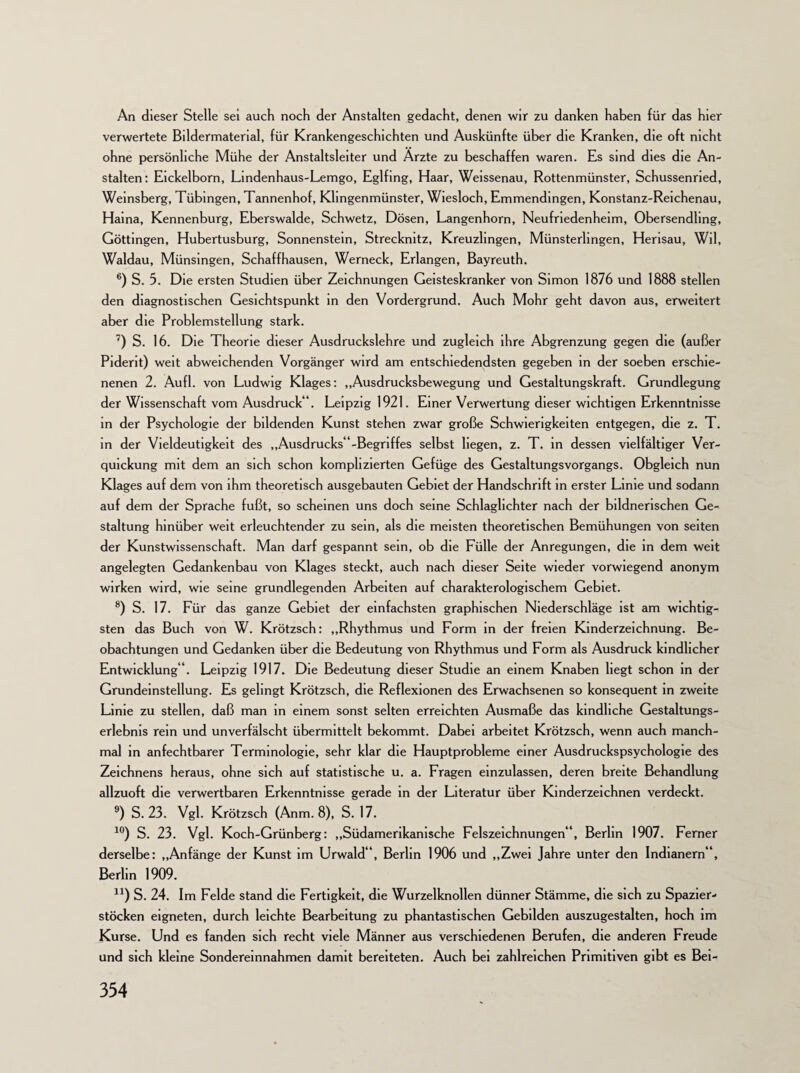 An dieser Stelle sei auch noch der Anstalten gedacht, denen wir zu danken haben für das hier verwertete Bildermatenal, für Krankengeschichten und Auskünfte über die Kranken, die oft nicht ohne persönliche Mühe der Anstaltsleiter und Arzte zu beschaffen waren. Es sind dies die An¬ stalten: Eickelborn, Lindenhaus-Lemgo, Eglfing, Haar, Weissenau, Rottenmünster, Schussenried, Weinsberg, Tübingen, Tannenhof, Khngenmünster, Wiesloch, Emmendingen, Konstanz-Reichenau, Haina, Kennenburg, Eberswalde, Schwetz, Dösen, Langenhorn, Neufriedenheim, Obersendling, Göttingen, Hubertusburg, Sonnenstein, Strecknitz, Kreuzhngen, Münsterlingen, Herisau, Wil, Waldau, Münsingen, Schaffhausen, Werneck, Erlangen, Bayreuth. 6) S. 5. Die ersten Studien über Zeichnungen Geisteskranker von Simon 1876 und 1888 stellen den diagnostischen Gesichtspunkt in den Vordergrund. Auch Mohr geht davon aus, erweitert aber die Problemstellung stark. 7) S. 16. Die Theorie dieser Ausdruckslehre und zugleich ihre Abgrenzung gegen die (außer Piderit) weit abweichenden Vorgänger wird am entschiedendsten gegeben in der soeben erschie¬ nenen 2. Aufl. von Ludwig Klages: „Ausdrucksbewegung und Gestaltungskraft. Grundlegung der Wissenschaft vom Ausdruck“. Leipzig 1921. Einer Verwertung dieser wichtigen Erkenntnisse in der Psychologie der bildenden Kunst stehen zwar große Schwierigkeiten entgegen, die z. T. in der Vieldeutigkeit des ,,Ausdrucks“-Begriffes selbst liegen, z. T. in dessen vielfältiger Ver¬ quickung mit dem an sich schon komplizierten Gefüge des Gestaltungsvorgangs. Obgleich nun Klages auf dem von ihm theoretisch ausgebauten Gebiet der Handschrift in erster Linie und sodann auf dem der Sprache fußt, so scheinen uns doch seine Schlaglichter nach der bildnerischen Ge¬ staltung hinüber weit erleuchtender zu sein, als die meisten theoretischen Bemühungen von seiten der Kunstwissenschaft. Man darf gespannt sein, ob die Fülle der Anregungen, die in dem weit angelegten Gedankenbau von Klages steckt, auch nach dieser Seite wieder vorwiegend anonym wirken wird, wie seine grundlegenden Arbeiten auf charakterologischem Gebiet. 8) S. 17. Für das ganze Gebiet der einfachsten graphischen Niederschläge ist am wichtig¬ sten das Buch von W. Krötzsch: „Rhythmus und Form in der freien Kinderzeichnung. Be¬ obachtungen und Gedanken über die Bedeutung von Rhythmus und Form als Ausdruck kindlicher Entwicklung“. Leipzig 1917. Die Bedeutung dieser Studie an einem Knaben hegt schon in der Grundeinstellung. Es gelingt Krötzsch, die Reflexionen des Erwachsenen so konsequent in zweite Linie zu stellen, daß man in einem sonst selten erreichten Ausmaße das kindliche Gestaltungs¬ erlebnis rein und unverfälscht übermittelt bekommt. Dabei arbeitet Krötzsch, wenn auch manch¬ mal in anfechtbarer Terminologie, sehr klar die Hauptprobleme einer Ausdruckspsychologie des Zeichnens heraus, ohne sich auf statistische u. a. Fragen einzulassen, deren breite Behandlung allzuoft die verwertbaren Erkenntnisse gerade in der Literatur über Kinderzeichnen verdeckt. 9) S. 23. Vgl. Krötzsch (Anm.8), S. 17. 10) S. 23. Vgl. Koch-Grünberg: „Südamerikanische Felszeichnungen“, Berlin 1907. Ferner derselbe: „Anfänge der Kunst im Urwald“, Berlin 1906 und „Zwei Jahre unter den Indianern“, Berlin 1909. n) S. 24. Im Felde stand die Fertigkeit, die Wurzelknollen dünner Stämme, die sich zu Spazier¬ stöcken eigneten, durch leichte Bearbeitung zu phantastischen Gebilden auszugestalten, hoch im Kurse. Und es fanden sich recht viele Männer aus verschiedenen Berufen, die anderen Freude und sich kleine Sondereinnahmen damit bereiteten. Auch bei zahlreichen Primitiven gibt es Bei-