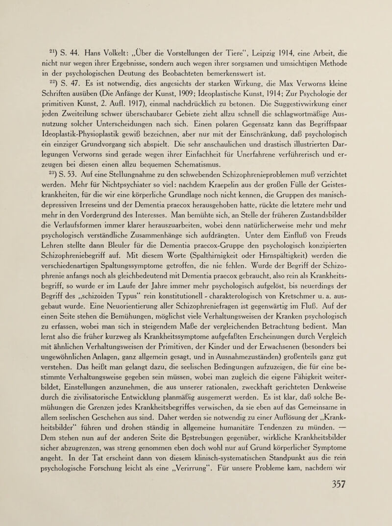 21) S. 44. Hans Volkelt: „Über die Vorstellungen der Tiere“, Leipzig 1914, eine Arbeit, die nicht nur wegen ihrer Ergebnisse, sondern auch wegen ihrer sorgsamen und umsichtigen Methode in der psychologischen Deutung des Beobachteten bemerkenswert ist. 22) S. 47. Es ist notwendig, dies angesichts der starken Wirkung, die Max Verwoms kleine Schriften ausüben (Die Anfänge der Kunst, 1909; Ideoplastische Kunst, 1914; Zur Psychologie der primitiven Kunst, 2. Aufl. 1917), einmal nachdrücklich zu betonen. Die Suggestivwirkung einer jeden Zweiteilung schwer überschaubarer Gebiete zieht allzu schnell die schlagwortmäßige Aus¬ nutzung solcher Unterscheidungen nach sich. Emen polaren Gegensatz kann das Begriffspaar Ideoplastik-Physioplastik gewiß bezeichnen, aber nur mit der Einschränkung, daß psychologisch ein einziger Grundvorgang sich abspielt. Die sehr anschaulichen und drastisch illustrierten Dar¬ legungen Verwoms sind gerade wegen ihrer Einfachheit für Unerfahrene verführerisch und er¬ zeugen bei diesen einen allzu bequemen Schematismus. 23) S. 53. Auf eine Stellungnahme zu den schwebenden Scluzophrenieproblemen muß verzichtet werden. Mehr für Nichtpsychiater so viel: nachdem Kraepehn aus der großen Fülle der Geistes¬ krankheiten, für die wir eine körperliche Grundlage noch nicht kennen, die Gruppen des manisch- depressiven Irreseins und der Dementia praecox herausgehoben hatte, rückte die letztere mehr und mehr in den Vordergrund des Interesses. Man bemühte sich, an Stelle der früheren Zustandsbilder die Verlaufsformen immer klarer herauszuarbeiten, wobei denn natürlicherweise mehr und mehr psychologisch verständliche Zusammenhänge sich aufdrängten. Unter dem Einfluß von Freuds Lehren stellte dann Bleuler für die Dementia praecox-Gruppe den psychologisch konzipierten Schizophreniebegriff auf. Mit diesem Worte (Spalthirmgkeit oder Hirnspältigkeit) werden die verschiedenartigen Spaltungssymptome getroffen, die me fehlen. Wurde der Begriff der Schizo¬ phrenie anfangs noch als gleichbedeutend mit Dementia praecox gebraucht, also rem als Krankheits¬ begriff, so wurde er im Laufe der Jahre immer mehr psychologisch aufgelöst, bis neuerdings der Begriff des „schizoiden Typus“ rein konstitutionell - charakterologisch von Kretschmer u. a. aus¬ gebaut wurde. Eine Neuorientierung aller Schizophreniefragen ist gegenwärtig im Fluß. Auf der einen Seite stehen die Bemühungen, möglichst viele Verhaltungsweisen der Kranken psychologisch zu erfassen, wobei man sich in steigendem Maße der vergleichenden Betrachtung bedient. Man lernt also die früher kurzweg als Krankheitssymptome aufgefaßten Erscheinungen durch Vergleich mit ähnlichen Verhaltungsweisen der Primitiven, der Kinder und der Erwachsenen (besonders bei ungewöhnlichen Anlagen, ganz allgemein gesagt, und in Ausnahmezuständen) großenteils ganz gut verstehen. Das heißt man gelangt dazu, die seelischen Bedingungen aufzuzeigen, die für eine be¬ stimmte Verhaltungsweise gegeben sein müssen, wobei man zugleich die eigene Fähigkeit weiter- bildet, Einstellungen anzunehmen, die aus unserer rationalen, zweckhaft gerichteten Denkweise durch die zivilisatorische Entwicklung planmäßig ausgemerzt werden. Es ist klar, daß solche Be¬ mühungen die Grenzen jedes Krankheitsbegriffes verwischen, da sie eben auf das Gemeinsame in allem seelischen Geschehen aus sind. Daher werden sie notwendig zu einer Auflösung der „Krank¬ heitsbilder“ führen und drohen ständig in allgemeine humanitäre Tendenzen zu münden. — Dem stehen nun auf der anderen Seite die Bestrebungen gegenüber, wirkliche Krankheitsbilder sicher abzugrenzen, was streng genommen eben doch wohl nur auf Grund körperlicher Symptome angeht. In der Tat erscheint dann von diesem klinisch-systematischen Standpunkt aus die rein psychologische Forschung leicht als eine „Verirrung“. Für unsere Probleme kam, nachdem wir