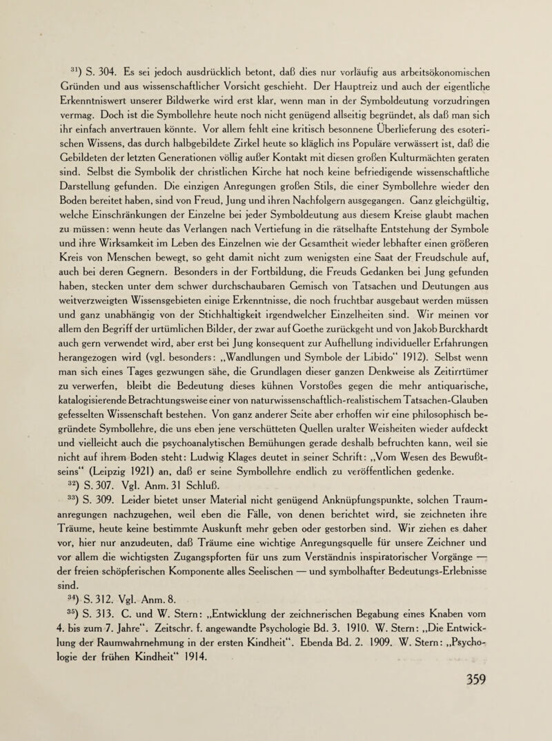 31) S. 304. Es sei jedoch ausdrücklich betont, daß dies nur vorläufig aus arbeitsökonomischen Gründen und aus wissenschaftlicher Vorsicht geschieht. Der Hauptreiz und auch der eigentliche Erkenntniswert unserer Bildwerke wird erst klar, wenn man in der Symboldeutung vorzudringen vermag. Doch ist die Symbollehre heute noch nicht genügend allseitig begründet, als daß man sich ihr einfach anvertrauen könnte. Vor allem fehlt eine kritisch besonnene Überlieferung des esoteri¬ schen Wissens, das durch halbgebildete Zirkel heute so kläglich ms Populäre verwässert ist, daß die Gebildeten der letzten Generationen völlig außer Kontakt mit diesen großen Kulturmächten geraten sind. Selbst die Symbolik der christlichen Kirche hat noch keine befriedigende wissenschaftliche Darstellung gefunden. Die einzigen Anregungen großen Stils, die einer Symbollehre wieder den Boden bereitet haben, sind von Freud, Jung und ihren Nachfolgern ausgegangen. Ganz gleichgültig, welche Einschränkungen der Einzelne bei jeder Symboldeutung aus diesem Kreise glaubt machen zu müssen: wenn heute das Verlangen nach Vertiefung in die rätselhafte Entstehung der Symbole und ihre Wirksamkeit im Leben des Einzelnen wie der Gesamtheit wieder lebhafter einen größeren Kreis von Menschen bewegt, so geht damit nicht zum wenigsten eine Saat der Freudschule auf, auch bei deren Gegnern. Besonders in der Fortbildung, die Freuds Gedanken bei Jung gefunden haben, stecken unter dem schwer durchschaubaren Gemisch von Tatsachen und Deutungen aus weitverzweigten Wissensgebieten einige Erkenntnisse, die noch fruchtbar ausgebaut werden müssen und ganz unabhängig von der Stichhaltigkeit irgendwelcher Einzelheiten sind. Wir meinen vor allem den Begriff der urtümlichen Bilder, der zwar auf Goethe zurückgeht und von Jakob Burckhardt auch gern verwendet wird, aber erst bei Jung konsequent zur Aufhellung individueller Erfahrungen herangezogen wird (vgl. besonders: „Wandlungen und Symbole der Libido“ 1912). Selbst wenn man sich eines Tages gezwungen sähe, die Grundlagen dieser ganzen Denkweise als Zeitirrtümer zu verwerfen, bleibt die Bedeutung dieses kühnen Vorstoßes gegen die mehr antiquarische, katalogisierende Betrachtungsweise einer von naturwissenschaftlich-realistischem Tatsachen-Glauben gefesselten Wissenschaft bestehen. Von ganz anderer Seite aber erhoffen wir eine philosophisch be¬ gründete Symbollehre, die uns eben jene verschütteten Quellen uralter Weisheiten wieder aufdeckt und vielleicht auch die psychoanalytischen Bemühungen gerade deshalb befruchten kann, weil sie nicht auf ihrem Boden steht: Ludwig Klages deutet in seiner Schrift: „Vom Wesen des Bewußt¬ seins“ (Leipzig 1921) an, daß er seine Symbollehre endlich zu veröffentlichen gedenke. 32) S. 307. Vgl. Anm. 31 Schluß. 33) S. 309. Leider bietet unser Material nicht genügend Anknüpfungspunkte, solchen Traum¬ anregungen nachzugehen, weil eben die Fälle, von denen berichtet wird, sie zeichneten ihre Träume, heute keine bestimmte Auskunft mehr geben oder gestorben sind. Wir ziehen es daher vor, hier nur anzudeuten, daß Träume eine wichtige Anregungsquelle für unsere Zeichner und vor allem die wichtigsten Zugangspforten für uns zum Verständnis inspiratorischer Vorgänge — der freien schöpferischen Komponente alles Seelischen — und symbolhafter Bedeutungs-Erlebnisse sind. 34) S. 312. Vgl. Anm. 8. 35) S. 313. C. und W. Stern: „Entwicklung der zeichnerischen Begabung eines Knaben vom 4. bis zum 7. Jahre“. Zeitschr. f. angewandte Psychologie Bd. 3. 1910. W. Stern: „Die Entwick¬ lung der Raumwahrnehmung in der ersten Kindheit“. Ebenda Bd. 2. 1909. W. Stern: „Psycho¬ logie der frühen Kindheit“ 1914.