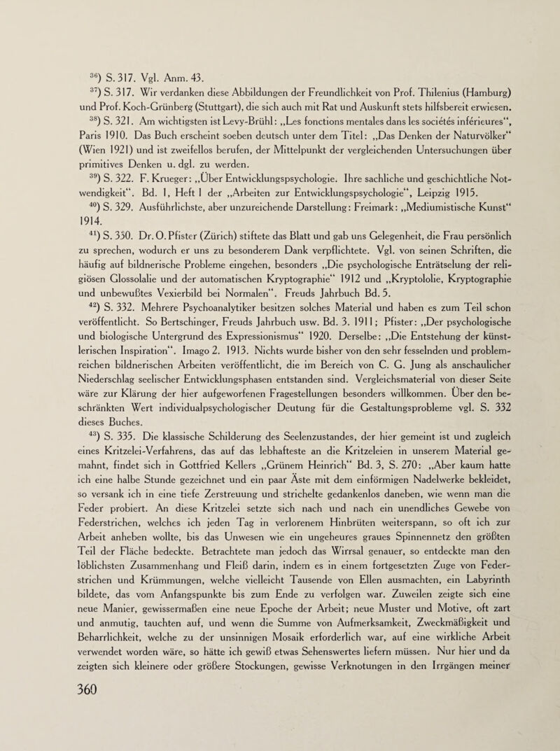 36) S. 317. Vgl. Anm.43. 37) S. 317. Wir verdanken diese Abbildungen der Freundlichkeit von Prof. Thilenius (Hamburg) und Prof. Koch-Grünberg (Stuttgart), die sich auch mit Rat und Auskunft stets hilfsbereit erwiesen. 38) S. 321. Am wichtigsten ist Levy-Brühl: „Les fonctions mentales dans les societes inferieures“, Paris 1910. Das Buch erscheint soeben deutsch unter dem Titel: „Das Denken der Naturvölker“ (Wien 1921) und ist zweifellos berufen, der Mittelpunkt der vergleichenden Untersuchungen über primitives Denken u. dgl. zu werden. 39) S. 322. F. Krueger: „Uber Entwicklungspsychologie. Ihre sachliche und geschichtliche Not¬ wendigkeit“. Bd. 1, Heft 1 der „Arbeiten zur Entwicklungspsychologie“, Leipzig 1915. 40) S. 329. Ausführlichste, aber unzureichende Darstellung: Freimark: „Mediumistische Kunst“ 1914. 41) S. 330. Dr. 0. Pfister (Zürich) stiftete das Blatt und gab uns Gelegenheit, die Frau persönlich zu sprechen, wodurch er uns zu besonderem Dank verpflichtete. Vgl. von seinen Schriften, die häufig auf bildnerische Probleme eingehen, besonders „Die psychologische Enträtselung der reli¬ giösen Glossolalie und der automatischen Kryptographie“ 1912 und „Kryptololie, Kryptographie und unbewußtes Vexierbild bei Normalen“. Freuds Jahrbuch Bd. 5. 42) S. 332. Mehrere Psychoanalytiker besitzen solches Material und haben es zum Teil schon veröffentlicht. So Bertschinger, Freuds Jahrbuch usw. Bd. 3. 1911; Pfister: „Der psychologische und biologische Untergrund des Expressionismus“ 1920. Derselbe: „Die Entstehung der künst¬ lerischen Inspiration“. Imago 2. 1913. Nichts wurde bisher von den sehr fesselnden und problem- reichen bildnerischen Arbeiten veröffentlicht, die im Bereich von C. G. Jung als anschaulicher Niederschlag seelischer Entwicklungsphasen entstanden sind. Vergleichsmaterial von dieser Seite wäre zur Klärung der hier aufgeworfenen Fragestellungen besonders willkommen. Uber den be¬ schränkten Wert individualpsychologischer Deutung für die Gestaltungsprobleme vgl. S. 332 dieses Buches. 43) S. 335. Die klassische Schilderung des Seelenzustandes, der hier gemeint ist und zugleich eines Kritzelei-Verfahrens, das auf das lebhafteste an die Kritzeleien in unserem Material ge¬ mahnt, findet sich in Gottfried Kellers „Grünem Heinrich“ Bd. 3, S. 270: „Aber kaum hatte ich eine halbe Stunde gezeichnet und ein paar Äste mit dem einförmigen Nadelwerke bekleidet, so versank ich in eine tiefe Zerstreuung und strichelte gedankenlos daneben, wie wenn man die Feder probiert. An diese Kritzelei setzte sich nach und nach ein unendliches Gewebe von Federstrichen, welches ich jeden Tag in verlorenem Hinbrüten weiterspann, so oft ich zur Arbeit anheben wollte, bis das Unwesen wie ein ungeheures graues Spinnennetz den größten Teil der Fläche bedeckte. Betrachtete man jedoch das Wirrsal genauer, so entdeckte man den löblichsten Zusammenhang und Fleiß darin, indem es in einem fortgesetzten Zuge von Feder¬ strichen und Krümmungen, welche vielleicht Tausende von Ellen ausmachten, ein Labyrinth bildete, das vom Anfangspunkte bis zum Ende zu verfolgen war. Zuweilen zeigte sich eine neue Manier, gewissermaßen eine neue Epoche der Arbeit; neue Muster und Motive, oft zart und anmutig, tauchten auf, und wenn die Summe von Aufmerksamkeit, Zweckmäßigkeit und Beharrlichkeit, welche zu der unsinnigen Mosaik erforderlich war, auf eine wirkliche Arbeit verwendet worden wäre, so hätte ich gewiß etwas Sehenswertes liefern müssen. Nur hier und da zeigten sich kleinere oder größere Stockungen, gewisse Verknotungen in den Irrgängen meiner