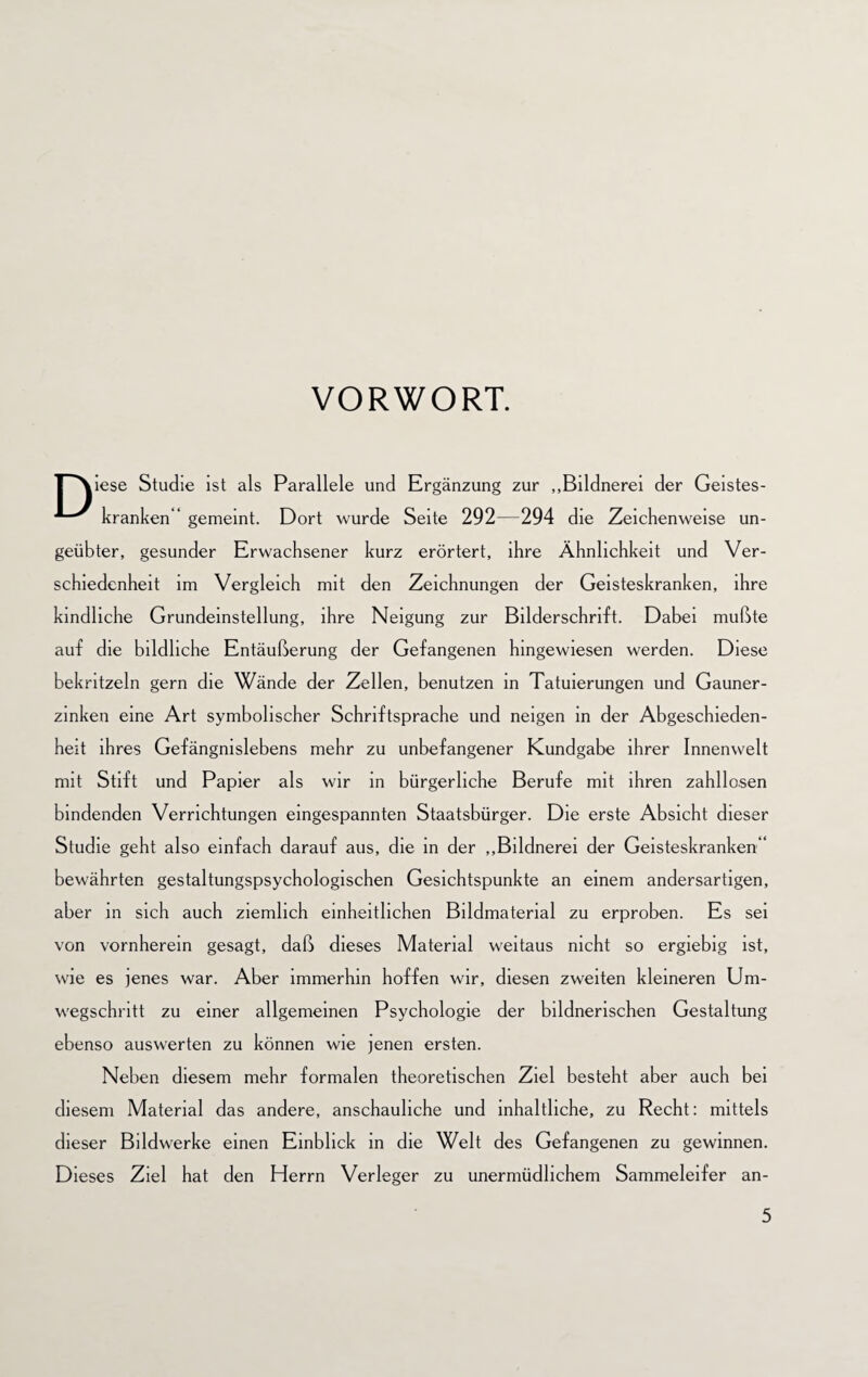 VORWORT. |~''\iese Studie ist als Parallele und Ergänzung zur „Bildnerei der Geistes- kranken“ gemeint. Dort wurde Seite 292—294 die Zeichenweise un¬ geübter, gesunder Erwachsener kurz erörtert, ihre Ähnlichkeit und Ver¬ schiedenheit im Vergleich mit den Zeichnungen der Geisteskranken, ihre kindliche Grundeinstellung, ihre Neigung zur Bilderschrift. Dabei mußte auf die bildliche Entäußerung der Gefangenen hingewiesen werden. Diese bekritzeln gern die Wände der Zellen, benutzen in Tatuierungen und Gauner- zinken eine Art symbolischer Schriftsprache und neigen in der Abgeschieden¬ heit ihres Gefängnislebens mehr zu unbefangener Kundgabe ihrer Innenwelt mit Stift und Papier als wir in bürgerliche Berufe mit ihren zahllosen bindenden Verrichtungen eingespannten Staatsbürger. Die erste Absicht dieser Studie geht also einfach darauf aus, die in der „Bildnerei der Geisteskranken“ bewährten gestaltungspsychologischen Gesichtspunkte an einem andersartigen, aber in sich auch ziemlich einheitlichen Bildmaterial zu erproben. Es sei von vornherein gesagt, daß dieses Material weitaus nicht so ergiebig ist, wie es jenes war. Aber immerhin hoffen wir, diesen zweiten kleineren Um¬ wegschritt zu einer allgemeinen Psychologie der bildnerischen Gestaltung ebenso auswerten zu können wie jenen ersten. Neben diesem mehr formalen theoretischen Ziel besteht aber auch bei diesem Material das andere, anschauliche und inhaltliche, zu Recht: mittels dieser Bildwerke einen Einblick in die Welt des Gefangenen zu gewinnen. Dieses Ziel hat den Herrn Verleger zu unermüdlichem Sammeleifer an-