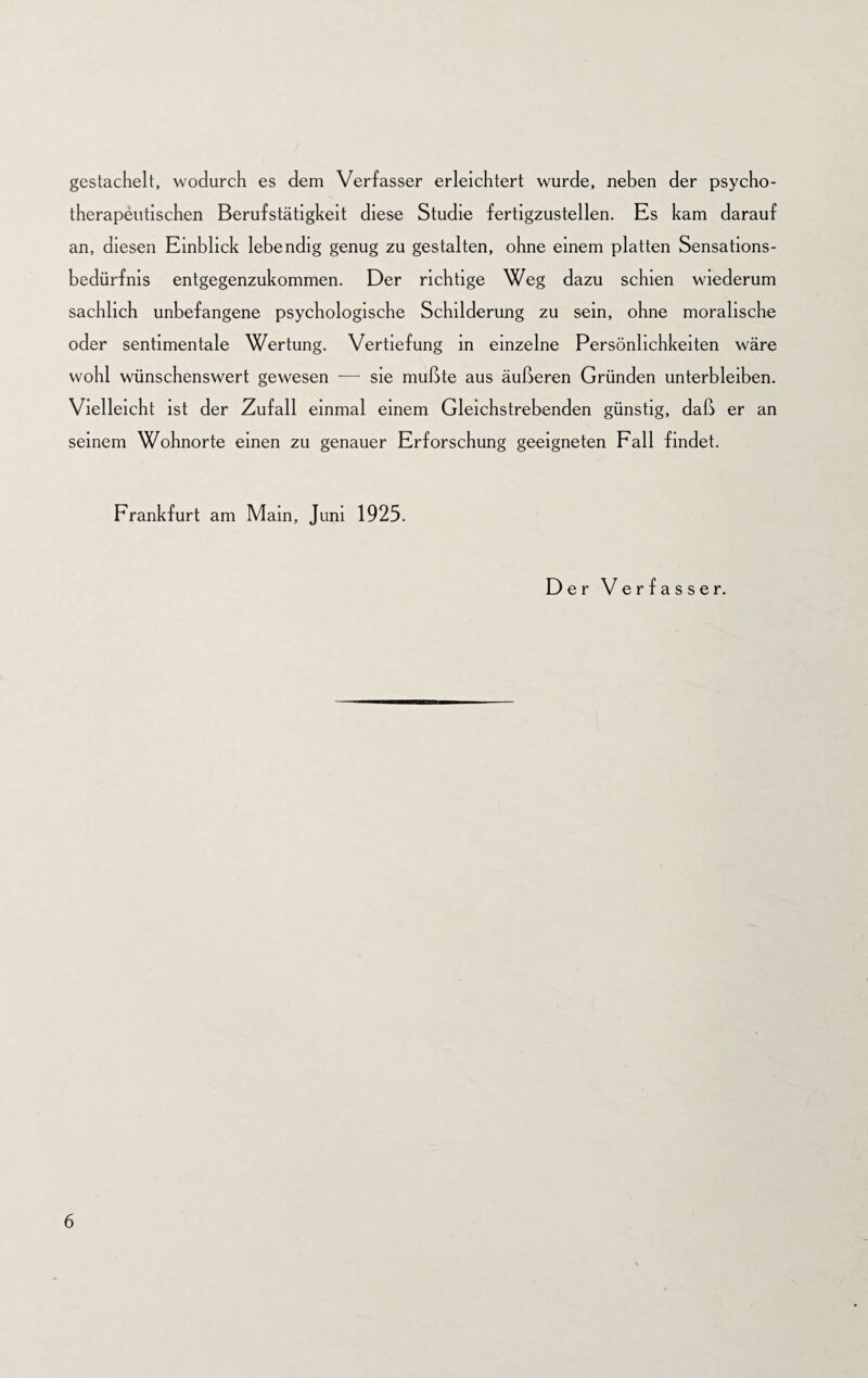 gestachelt, wodurch es dem Verfasser erleichtert wurde, neben der psycho¬ therapeutischen Berufstätigkeit diese Studie fertigzustellen. Es kam darauf an, diesen Einblick lebendig genug zu gestalten, ohne einem platten Sensations¬ bedürfnis entgegenzukommen. Der richtige Weg dazu schien wiederum sachlich unbefangene psychologische Schilderung zu sein, ohne moralische oder sentimentale Wertung. Vertiefung in einzelne Persönlichkeiten wäre wohl wünschenswert gewesen — sie mußte aus äußeren Gründen unterbleiben. Vielleicht ist der Zufall einmal einem Gleichstrebenden günstig, daß er an seinem Wohnorte einen zu genauer Erforschung geeigneten Fall findet. Frankfurt am Main, Juni 1925. Der Verfasser.