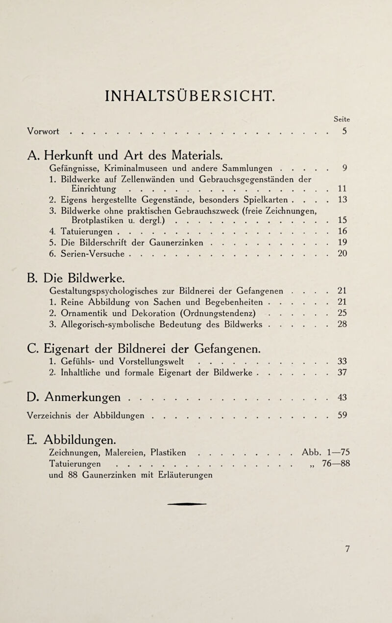 INHALTSÜBERSICHT. Seite Vorwort.5 A. Herkunft und Art des Materials. Gefängnisse, Kriminalmuseen und andere Sammlungen.9 1. Bildwerke auf Zellenwänden und Gebrauchsgegenständen der Einrichtung.11 2. Eigens hergestellte Gegenstände, besonders Spielkarten .... 13 3. Bildwerke ohne praktischen Gebrauchszweck (freie Zeichnungen, Brotplastiken u. dergl.).15 4. Tatuierungen.16 5. Die Bilderschrift der Gaunerzinken.19 6. Serien-Versuche.20 B. Die Bildwerke. Gestaltungspsychologisches zur Bildnerei der Gefangenen .... 21 1. Reine Abbildung von Sachen und Begebenheiten.21 2. Ornamentik und Dekoration (Ordnungstendenz).25 3. Allegorisch-symbolische Bedeutung des Bildwerks.28 C. Eigenart der Bildnerei der Gefangenen. 1. Gefühls- und Vorstellungswelt.33 2. Inhaltliche und formale Eigenart der Bildwerke.37 D. Anmerkungen.43 Verzeichnis der Abbildungen.59 E. Abbildungen. Zeichnungen, Malereien, Plastiken.Abb. 1—75 Tatuierungen . „ 76—88 und 88 Gaunerzinken mit Erläuterungen