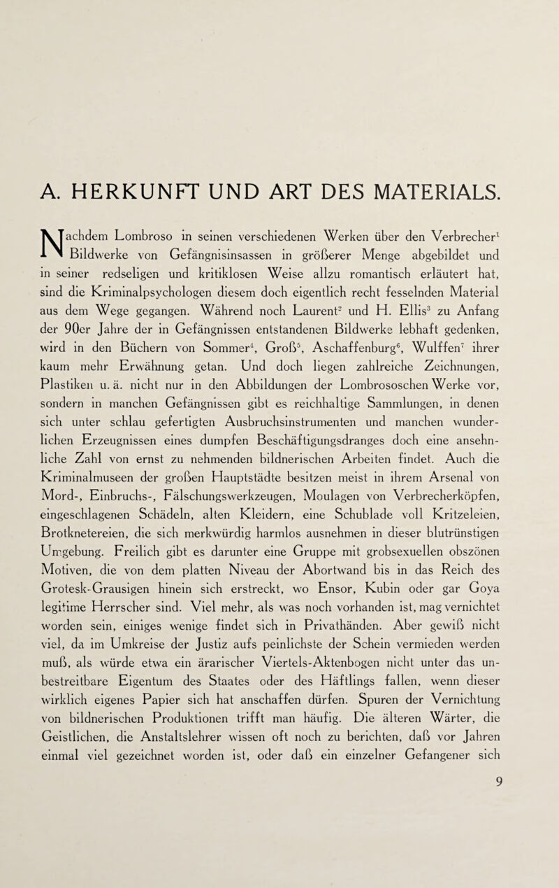 A. HERKUNFT UND ART DES MATERIALS. Nachdem Lombroso in seinen verschiedenen Werken über den Verbrecher1 Bildwerke von Gefängnisinsassen in größerer Menge abgebildet und in seiner redseligen und kritiklosen Weise allzu romantisch erläutert hat, sind die Knminalpsychologen diesem doch eigentlich recht fesselnden Material aus dem Wege gegangen. Während noch Laurent2 und H. Ellis3 zu Anfang der 90er Jahre der in Gefängnissen entstandenen Bildwerke lebhaft gedenken, wird in den Büchern von Sommer1, Groß5, Aschaffenburg6, Wulffen7 ihrer kaum mehr Erwähnung getan. Und doch liegen zahlreiche Zeichnungen, Plastiken u. ä. nicht nur in den Abbildungen der Lombrososchen Werke vor, sondern in manchen Gefängnissen gibt es reichhaltige Sammlungen, in denen sich unter schlau gefertigten Ausbruchsinstrumenten und manchen wunder¬ lichen Erzeugnissen eines dumpfen Beschäftigungsdranges doch eine ansehn¬ liche Zahl von ernst zu nehmenden bildnerischen Arbeiten findet. Auch die Kriminalmuseen der großen Hauptstädte besitzen meist in ihrem Arsenal von Mord-, Einbruchs-, Fälschungswerkzeugen, Moulagen von Verbrecherköpfen, eingeschlagenen Schädeln, alten Kleidern, eine Schublade voll Kritzeleien, Brotknetereien, die sich merkwürdig harmlos ausnehmen in dieser blutrünstigen Umgebung. Freilich gibt es darunter eine Gruppe mit grobsexuellen obszönen Motiven, die von dem platten Niveau der Abortwand bis in das Reich des Grotesk-Grausigen hinein sich erstreckt, wo Ensor, Kubin oder gar Goya legitime Herrscher sind. Viel mehr, als was noch vorhanden ist, mag vernichtet worden sein, einiges wenige findet sich in Privathänden. Aber gewiß nicht viel, da im Umkreise der Justiz aufs peinlichste der Schein vermieden werden muß, als würde etwa ein ärarischer Viertels-Aktenbogen nicht unter das un¬ bestreitbare Eigentum des Staates oder des Häftlings fallen, wenn dieser wirklich eigenes Papier sich hat anschaffen dürfen. Spuren der Vernichtung von bildnerischen Produktionen trifft man häufig. Die älteren Wärter, die Geistlichen, die Anstaltslehrer wissen oft noch zu berichten, daß vor Jahren einmal viel gezeichnet worden ist, oder daß ein einzelner Gefangener sich