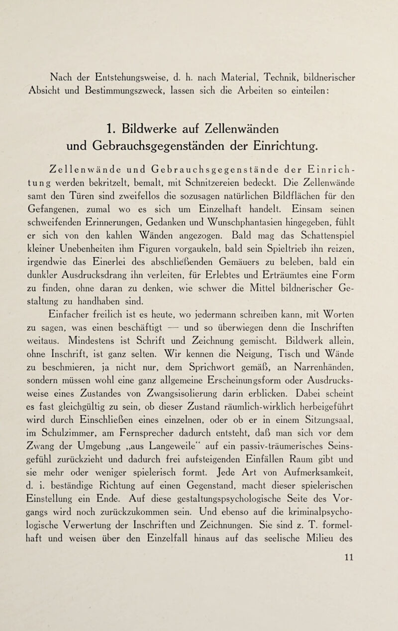 Nach der Entstehungsweise, d. h. nach Material, Technik, bildnerischer Absicht und Bestimmungszweck, lassen sich die Arbeiten so einteilen: 1. Bildwerke auf Zellen wänden und Gebrauchsgegenständen der Einrichtung. Zellenwände und Gebrauchsgegenstände der Einrich¬ tung werden bekritzelt, bemalt, mit Schnitzereien bedeckt. Die Zellenwände samt den Türen sind zweifellos die sozusagen natürlichen Bildflächen für den Gefangenen, zumal wo es sich um Einzelhaft handelt. Einsam seinen schweifenden Erinnerungen, Gedanken und Wunschphantasien hingegeben, fühlt er sich von den kahlen Wänden angezogen. Bald mag das Schattenspiel kleiner Unebenheiten ihm Figuren vorgaukeln, bald sein Spieltrieb ihn reizen, irgendwie das Einerlei des abschließenden Gemäuers zu beleben, bald ein dunkler Ausdrucksdrang ihn verleiten, für Erlebtes und Erträumtes eine Form zu finden, ohne daran zu denken, wie schwer die Mittel bildnerischer Ge¬ staltung zu handhaben sind. Einfacher freilich ist es heute, wo jedermann schreiben kann, mit Worten zu sagen, was einen beschäftigt — und so überwiegen denn die Inschriften weitaus. Mindestens ist Schrift und Zeichnung gemischt. Bildwerk allein, ohne Inschrift, ist ganz selten. Wir kennen die Neigung, Tisch und Wände zu beschmieren, ja nicht nur, dem Sprichwort gemäß, an Narrenhänden, sondern müssen wohl eine ganz allgemeine Erscheinungsform oder Ausdrucks¬ weise eines Zustandes von Zwangsisolierung darin erblicken. Dabei scheint es fast gleichgültig zu sein, ob dieser Zustand räumlich-wirklich herbeigeführt wird durch Einschließen eines einzelnen, oder ob er in einem Sitzungsaal, im Schulzimmer, am Fernsprecher dadurch entsteht, daß man sich vor dem Zwang der Umgebung „aus Langeweile auf ein passiv-träumerisches Seins- gefühl zurückzieht und dadurch frei aufsteigenden Einfällen Raum gibt und sie mehr oder weniger spielerisch formt. Jede Art von Aufmerksamkeit, d. i. beständige Richtung auf einen Gegenstand, macht dieser spielerischen Einstellung ein Ende. Auf diese gestaltungspsychologische Seite des Vor¬ gangs wird noch zurückzukommen sein. Und ebenso auf die kriminalpsycho¬ logische Verwertung der Inschriften und Zeichnungen. Sie sind z. T. formel¬ haft und weisen über den Einzelfall hinaus auf das seelische Milieu des