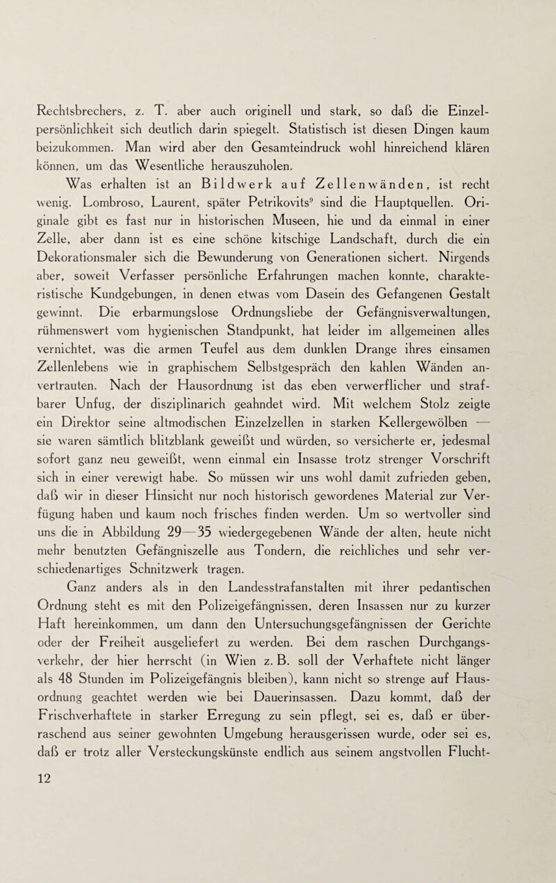 Rechtsbrechers, z. T. aber auch originell und stark, so daß die Einzel¬ persönlichkeit sich deutlich darin spiegelt. Statistisch ist diesen Dingen kaum beizukommen. Man wird aber den Gesamteindruck wohl hinreichend klären können, um das Wesentliche herauszuholen. Was erhalten ist an Bildwerk auf Zellenwänden, ist recht wenig. Lombroso, Laurent, später Petrikovits9 sind die Hauptquellen. Ori¬ ginale gibt es fast nur in historischen Museen, hie und da einmal in einer Zelle, aber dann ist es eine schöne kitschige Landschaft, durch die ein Dekorationsmaler sich die Bewunderung von Generationen sichert. Nirgends aber, soweit Verfasser persönliche Erfahrungen machen konnte, charakte¬ ristische Kundgebungen, in denen etwas vom Dasein des Gefangenen Gestalt gewinnt. Die erbarmungslose Ordnungsliebe der Gefängnisverwaltungen, rühmenswert vom hygienischen Standpunkt, hat leider im allgemeinen alles vernichtet, was die armen Teufel aus dem dunklen Drange ihres einsamen Zellenlebens wie in graphischem Selbstgespräch den kahlen Wänden an¬ vertrauten. Nach der Hausordnung ist das eben verwerflicher und straf¬ barer Unfug, der disziplinarich geahndet wird. Mit welchem Stolz zeigte ein Direktor seine altmodischen Einzelzellen in starken Kellergewölben — sie waren sämtlich blitzblank geweißt und würden, so versicherte er, jedesmal sofort ganz neu geweißt, wenn einmal ein Insasse trotz strenger Vorschrift sich in einer verewigt habe. So müssen wir uns wohl damit zufrieden geben, daß wir in dieser Hinsicht nur noch historisch gewordenes Material zur Ver¬ fügung haben und kaum noch frisches finden werden. Um so wertvoller sind uns die in Abbildung 29—35 wiedergegebenen Wände der alten, heute nicht mehr benutzten Gefängniszelle aus Tondern, die reichliches und sehr ver¬ schiedenartiges Schnitzwerk tragen. Ganz anders als in den Landesstrafanstalten mit ihrer pedantischen Ordnung steht es mit den Polizeigefängnissen, deren Insassen nur zu kurzer Haft hereinkommen, um dann den Untersuchungsgefängnissen der Gerichte oder der Freiheit ausgeliefert zu werden. Bei dem raschen Durchgangs¬ verkehr, der hier herrscht (in Wien z. B. soll der Verhaftete nicht länger als 48 Stunden im Polizeigefängnis bleiben), kann nicht so strenge auf Haus¬ ordnung geachtet werden wie bei Dauerinsassen. Dazu kommt, daß der Frischverhaftete in starker Erregung zu sein pflegt, sei es, daß er über¬ raschend aus seiner gewohnten Umgebung herausgerissen wurde, oder sei es, daß er trotz aller Versteckungskünste endlich aus seinem angstvollen Flucht-