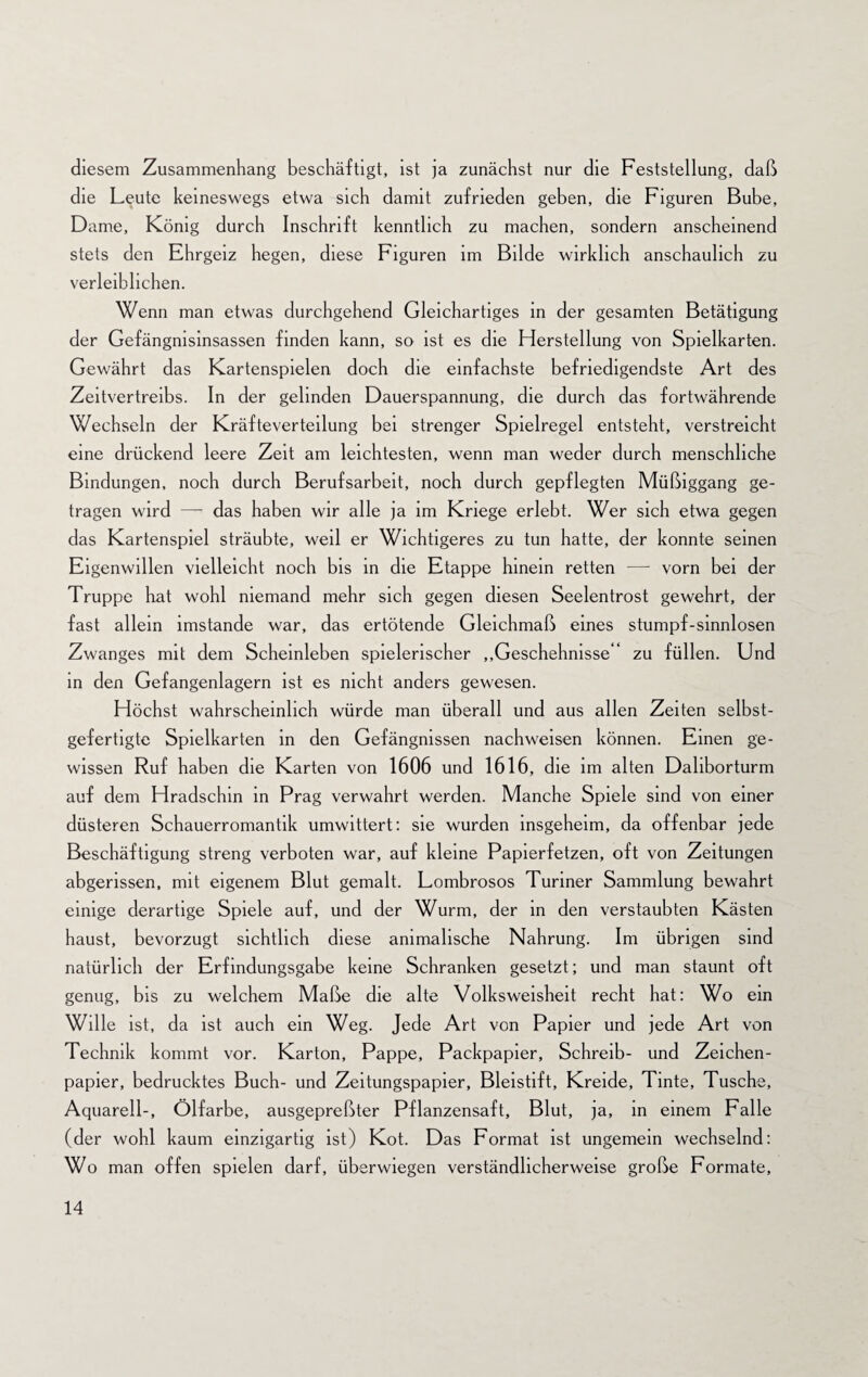 diesem Zusammenhang beschäftigt, ist ja zunächst nur die Feststellung, daß die Leute keineswegs etwa sich damit zufrieden geben, die Figuren Bube, Dame, König durch Inschrift kenntlich zu machen, sondern anscheinend stets den Ehrgeiz hegen, diese Figuren im Bilde wirklich anschaulich zu verleiblichen. Wenn man etwas durchgehend Gleichartiges in der gesamten Betätigung der Gefängnisinsassen finden kann, so ist es die Herstellung von Spielkarten. Gewährt das Kartenspielen doch die einfachste befriedigendste Art des Zeitvertreibs. In der gelinden Dauerspannung, die durch das fortwährende Wechseln der Kräfteverteilung bei strenger Spielregel entsteht, verstreicht eine drückend leere Zeit am leichtesten, wenn man weder durch menschliche Bindungen, noch durch Berufsarbeit, noch durch gepflegten Müßiggang ge¬ tragen wird — das haben wir alle ja im Kriege erlebt. Wer sich etwa gegen das Kartenspiel sträubte, weil er Wichtigeres zu tun hatte, der konnte seinen Eigenwillen vielleicht noch bis in die Etappe hinein retten — vorn bei der Truppe hat wohl niemand mehr sich gegen diesen Seelentrost gewehrt, der fast allein imstande war, das ertötende Gleichmaß eines stumpf-sinnlosen Zwanges mit dem Scheinleben spielerischer ,.Geschehnisse ' zu füllen. Und in den Gefangenlagern ist es nicht anders gewesen. Höchst wahrscheinlich würde man überall und aus allen Zeiten selbst¬ gefertigte Spielkarten in den Gefängnissen nachweisen können. Emen ge¬ wissen Ruf haben die Karten von 1606 und 1616, die im alten Daliborturm auf dem Hradschin in Prag verwahrt werden. Manche Spiele sind von einer düsteren Schauerromantik umwittert: sie wurden insgeheim, da offenbar jede Beschäftigung streng verboten war, auf kleine Papierfetzen, oft von Zeitungen abgerissen, mit eigenem Blut gemalt. Lombrosos Türmer Sammlung bewahrt einige derartige Spiele auf, und der Wurm, der in den verstaubten Kästen haust, bevorzugt sichtlich diese animalische Nahrung. Im übrigen sind natürlich der Erfindungsgabe keine Schranken gesetzt; und man staunt oft genug, bis zu welchem Maße die alte Volksweisheit recht hat: Wo ein Wille ist, da ist auch ein Weg. Jede Art von Papier und jede Art von Technik kommt vor. Karton, Pappe, Packpapier, Schreib- und Zeichen¬ papier, bedrucktes Buch- und Zeitungspapier, Bleistift, Kreide, Tinte, Tuschs, Aquarell-, Ölfarbe, ausgepreßter Pflanzensaft, Blut, ja, in einem Falle (der wohl kaum einzigartig ist) Kot. Das Format ist ungemein wechselnd: Wo man offen spielen darf, überwiegen verständlicherweise große Formate,