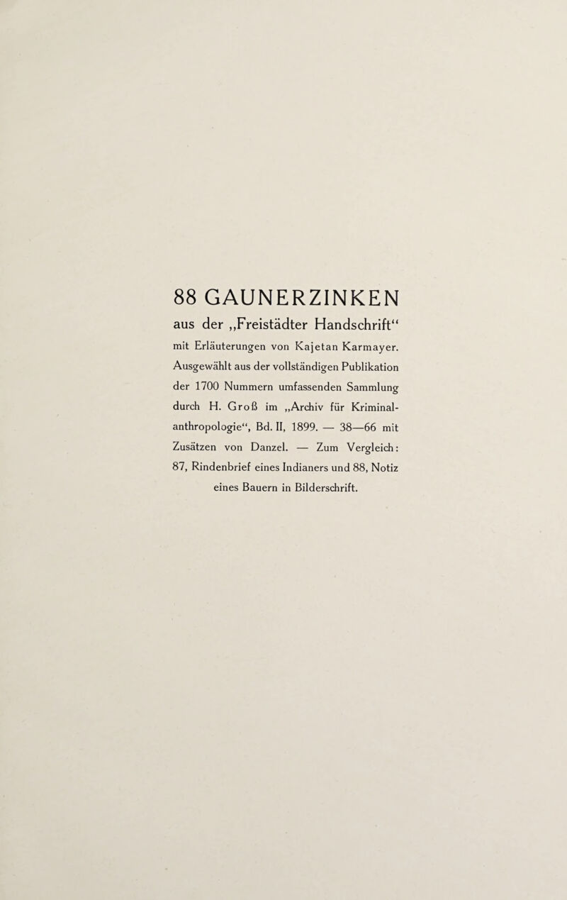 88 GAUNERZINKEN aus der ,,Freistädter Handschrift“ mit Erläuterungen von Kajetan Karmayer. Ausgewählt aus der vollständigen Publikation der 1700 Nummern umfassenden Sammlung durch H. Groß im „Archiv für Kriminal¬ anthropologie“, Bd. II, 1899. — 38—66 mit Zusätzen von Danzel. — Zum Vergleich: 87, Rindenbrief eines Indianers und 88, Notiz eines Bauern in Bilderschrift.
