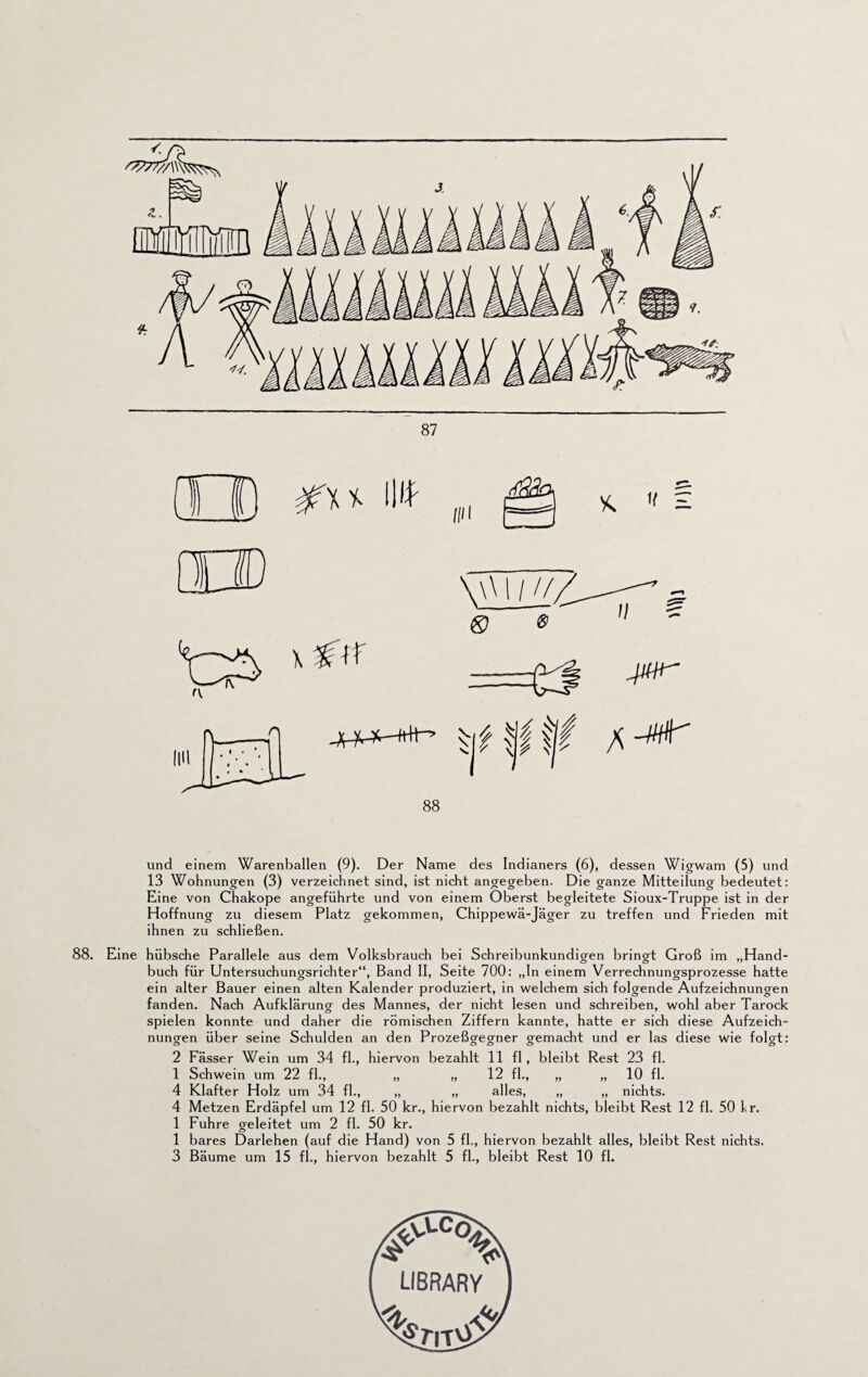 und einem Warenballen (9). Der Name des Indianers (6), dessen Wigwam (5) und 13 Wohnungen (3) verzeichnet sind, ist nicht angegeben. Die ganze Mitteilung bedeutet: Eine von Chakope angeführte und von einem Oberst begleitete Sioux-Truppe ist in der Hoffnung zu diesem Platz gekommen, Chippewä-Jäger zu treffen und Frieden mit ihnen zu schließen. 88. Eine hübsche Parallele aus dem Volksbrauch bei Schreibunkundigen bringt Groß im „Hand¬ buch für Untersuchungsrichter“, Band II, Seite 700: „In einem Verrechnungsprozesse hatte ein alter Bauer einen alten Kalender produziert, in welchem sich folgende Aufzeichnungen fanden. Nach Aufklärung des Mannes, der nicht lesen und schreiben, wohl aber Tarock spielen konnte und daher die römischen Ziffern kannte, hatte er sich diese Aufzeich¬ nungen über seine Schulden an den Prozeßgegner gemacht und er las diese wie folgt: 2 Fässer Wein um 34 fl., hiervon bezahlt 11 fl, bleibt Rest 23 fl. 1 Schwein um 22 fl., „ „ 12 fl., „ „ 10 fl. 4 Klafter Holz um 34 fl., „ „ alles, „ „ nichts. 4 Metzen Erdäpfel um 12 fl. 50 kr., hiervon bezahlt nichts, bleibt Rest 12 fl. 50 kr. 1 Fuhre geleitet um 2 fl. 50 kr. 1 bares Darlehen (auf die Hand) von 5 fl., hiervon bezahlt alles, bleibt Rest nichts.