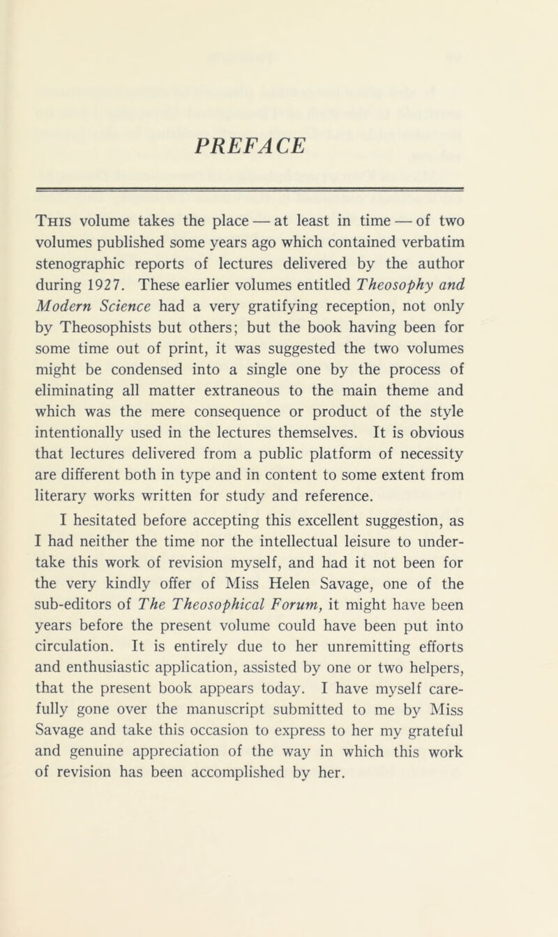 PREFACE This volume takes the place — at least in time — of two volumes published some years ago which contained verbatim stenographic reports of lectures delivered by the author during 1927. These earlier volumes entitled Theosophy and Modern Science had a very gratifying reception, not only by Theosophists but others; but the book having been for some time out of print, it was suggested the two volumes might be condensed into a single one by the process of eliminating all matter extraneous to the main theme and which was the mere consequence or product of the style intentionally used in the lectures themselves. It is obvious that lectures delivered from a public platform of necessity are different both in type and in content to some extent from literary works written for study and reference. I hesitated before accepting this excellent suggestion, as I had neither the time nor the intellectual leisure to under- take this work of revision myself, and had it not been for the very kindly offer of Miss Helen Savage, one of the sub-editors of The Theosophical Forum, it might have been years before the present volume could have been put into circulation. It is entirely due to her unremitting efforts and enthusiastic application, assisted by one or two helpers, that the present book appears today. I have myself care- fully gone over the manuscript submitted to me by Miss Savage and take this occasion to express to her my grateful and genuine appreciation of the way in which this work of revision has been accomplished by her.