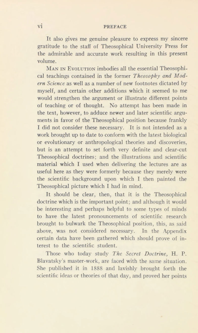 It also gives me genuine pleasure to express my sincere gratitude to the staff of Theosophical University Press for the admirable and accurate work resulting in this present volume. Man in Evolution imbodies all the essential Theosophi- cal teachings contained in the former Theosophy and Mod- ern Science as well as a number of new footnotes dictated by myself, and certain other additions which it seemed to me would strengthen the argument or illustrate different points of teaching or of thought. No attempt has been made in the text, however, to adduce newer and later scientific argu- ments in favor of the Theosophical position because frankly I did not consider these necessary. It is not intended as a work brought up to date to conform with the latest biological or evolutionary or anthropological theories and discoveries, but is an attempt to set forth very definite and clear-cut Theosophical doctrines; and the illustrations and scientific material which I used when delivering the lectures are as useful here as they were formerly because they merely were the scientific background upon which I then painted the Theosophical picture which I had in mind. It should be clear, then, that it is the Theosophical doctrine which is the important point; and although it would be interesting and perhaps helpful to some types of minds to have the latest pronouncements of scientific research brought to bulwark the Theosophical position, this, as said above, was not considered necessary. In the Appendix certain data have been gathered which should prove of in- terest to the scientific student. Those who today study The Secret Doctrine, H. P. Blavatsky’s master-work, are faced with the same situation. She published it in 1888 and lavishly brought forth the scientific ideas or theories of that day, and proved her points