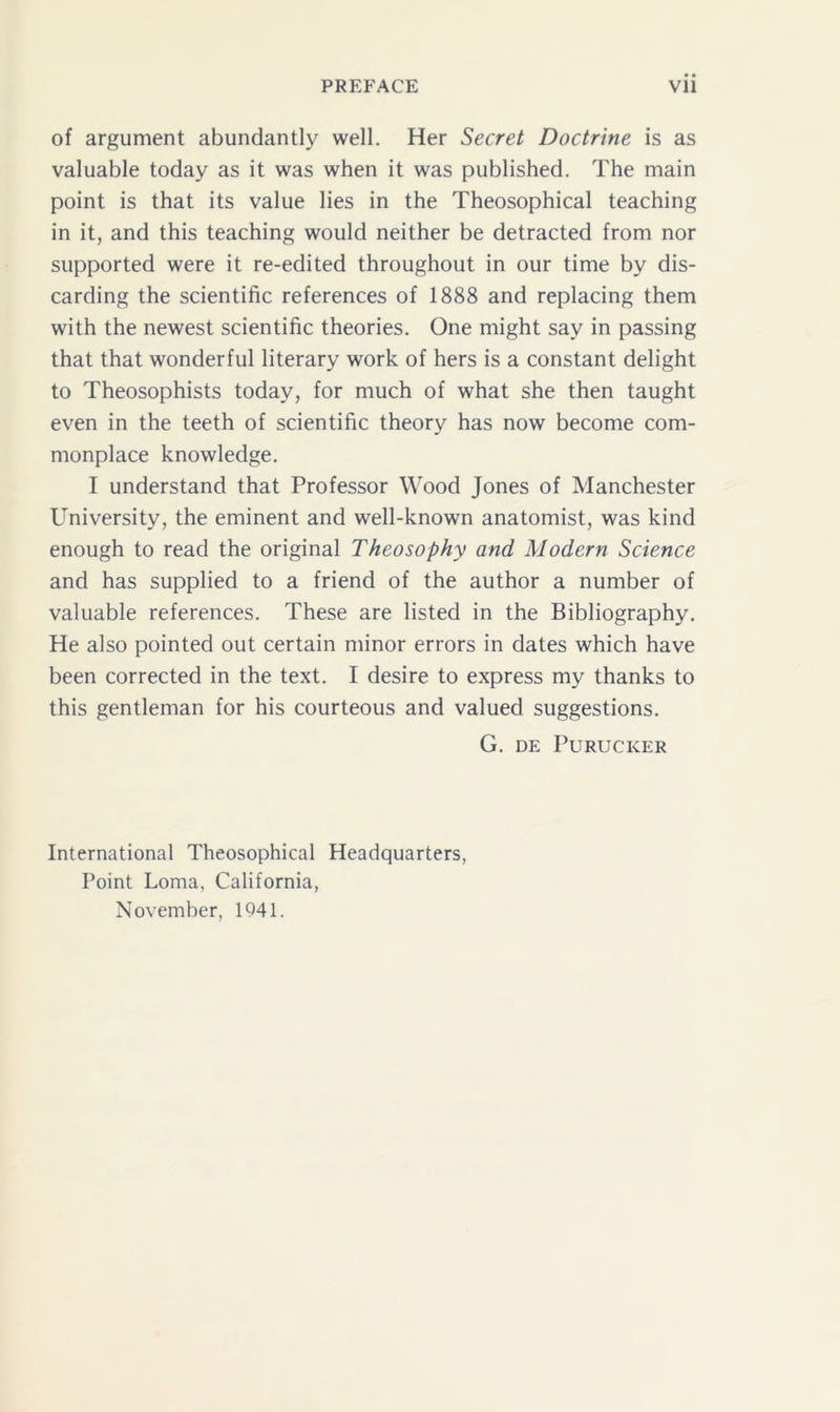 of argument abundantly well. Her Secret Doctrine is as valuable today as it was when it was published. The main point is that its value lies in the Theosophical teaching in it, and this teaching would neither be detracted from nor supported were it re-edited throughout in our time by dis- carding the scientific references of 1888 and replacing them with the newest scientific theories. One might say in passing that that wonderful literary work of hers is a constant delight to Theosophists today, for much of what she then taught even in the teeth of scientific theory has now become com- monplace knowledge. I understand that Professor Wood Jones of Manchester University, the eminent and well-known anatomist, was kind enough to read the original Theosophy and Modern Science and has supplied to a friend of the author a number of valuable references. These are listed in the Bibliography. He also pointed out certain minor errors in dates which have been corrected in the text. I desire to express my thanks to this gentleman for his courteous and valued suggestions. G. DE PURUCKER International Theosophical Headquarters, Point Loma, California, November, 1041.