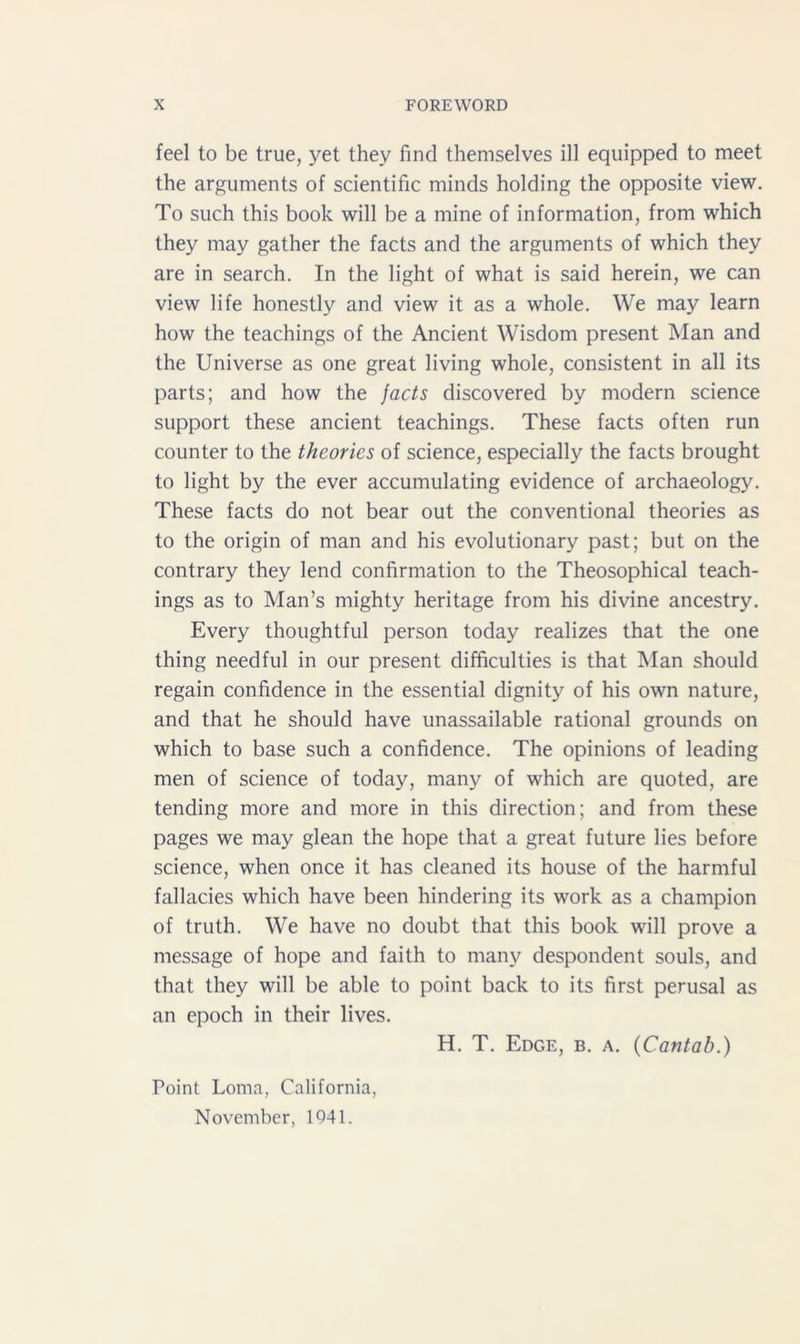 feel to be true, yet they find themselves ill equipped to meet the arguments of scientific minds holding the opposite view. To such this book will be a mine of information, from which they may gather the facts and the arguments of which they are in search. In the light of what is said herein, we can view life honestly and view it as a whole. We may learn how the teachings of the Ancient Wisdom present Man and the Universe as one great living whole, consistent in all its parts; and how the facts discovered by modern science support these ancient teachings. These facts often run counter to the theories of science, especially the facts brought to light by the ever accumulating evidence of archaeology. These facts do not bear out the conventional theories as to the origin of man and his evolutionary past; but on the contrary they lend confirmation to the Theosophical teach- ings as to Man’s mighty heritage from his divine ancestry. Every thoughtful person today realizes that the one thing needful in our present difficulties is that Man should regain confidence in the essential dignity of his own nature, and that he should have unassailable rational grounds on which to base such a confidence. The opinions of leading men of science of today, many of which are quoted, are tending more and more in this direction; and from these pages we may glean the hope that a great future lies before science, when once it has cleaned its house of the harmful fallacies which have been hindering its work as a champion of truth. We have no doubt that this book will prove a message of hope and faith to many despondent souls, and that they will be able to point back to its first perusal as an epoch in their lives. H. T. Edge, b. a. (Cantab.) Point Loma, California,