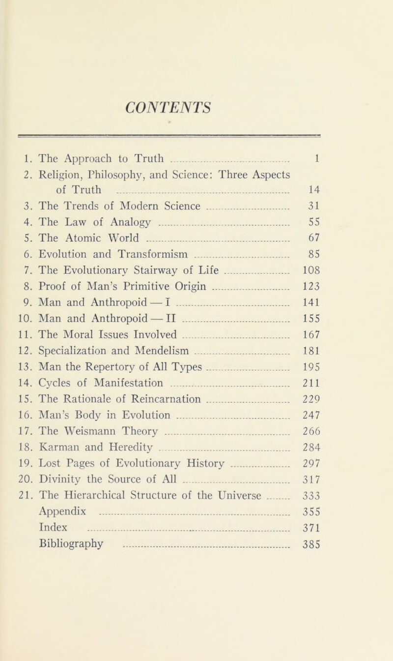 CONTENTS 1. The Approach to Truth 1 2. Religion, Philosophy, and Science: Three Aspects of Truth 14 3. The Trends of Modern Science 31 4. The Law of Analogy 55 5. The Atomic World 67 6. Evolution and Transformism 85 7. The Evolutionary Stairway of Life 108 8. Proof of Man’s Primitive Origin 123 9. Man and Anthropoid — I 141 10. Man and Anthropoid — II 155 11. The Moral Issues Involved 167 12. Specialization and Mendelism 181 13. Man the Repertory of All Types 195 14. Cycles of Manifestation 211 15. The Rationale of Reincarnation 229 16. Man’s Body in Evolution 247 17. The Weismann Theory 266 18. Karman and Heredity 284 19. Lost Pages of Evolutionary History 297 20. Divinity the Source of All .. ... 317 21. The Hierarchical Structure of the Universe 333 Appendix 355 Index 371 Bibliography 385