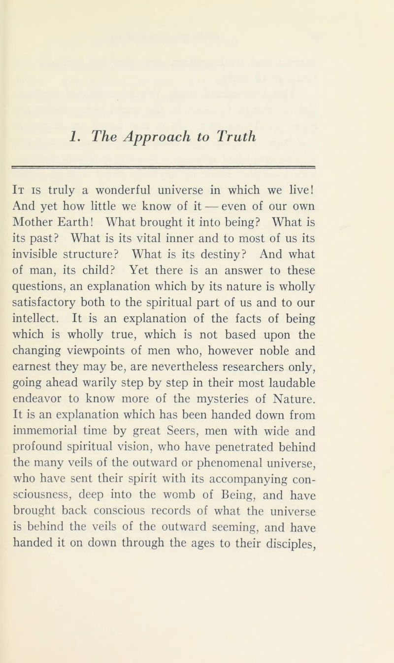 It is truly a wonderful universe in which we live! And yet how little we know of it — even of our own Mother Earth! What brought it into being? What is its past? What is its vital inner and to most of us its invisible structure? What is its destiny? And what of man, its child? Yet there is an answer to these questions, an explanation which by its nature is wholly satisfactory both to the spiritual part of us and to our intellect. It is an explanation of the facts of being which is wholly true, which is not based upon the changing viewpoints of men who, however noble and earnest they may be, are nevertheless researchers only, going ahead warily step by step in their most laudable endeavor to know more of the mysteries of Nature. It is an explanation which has been handed down from immemorial time by great Seers, men with wide and profound spiritual vision, who have penetrated behind the many veils of the outward or phenomenal universe, who have sent their spirit with its accompanying con- sciousness, deep into the womb of Being, and have brought back conscious records of what the universe is behind the veils of the outward seeming, and have handed it on down through the ages to their disciples,