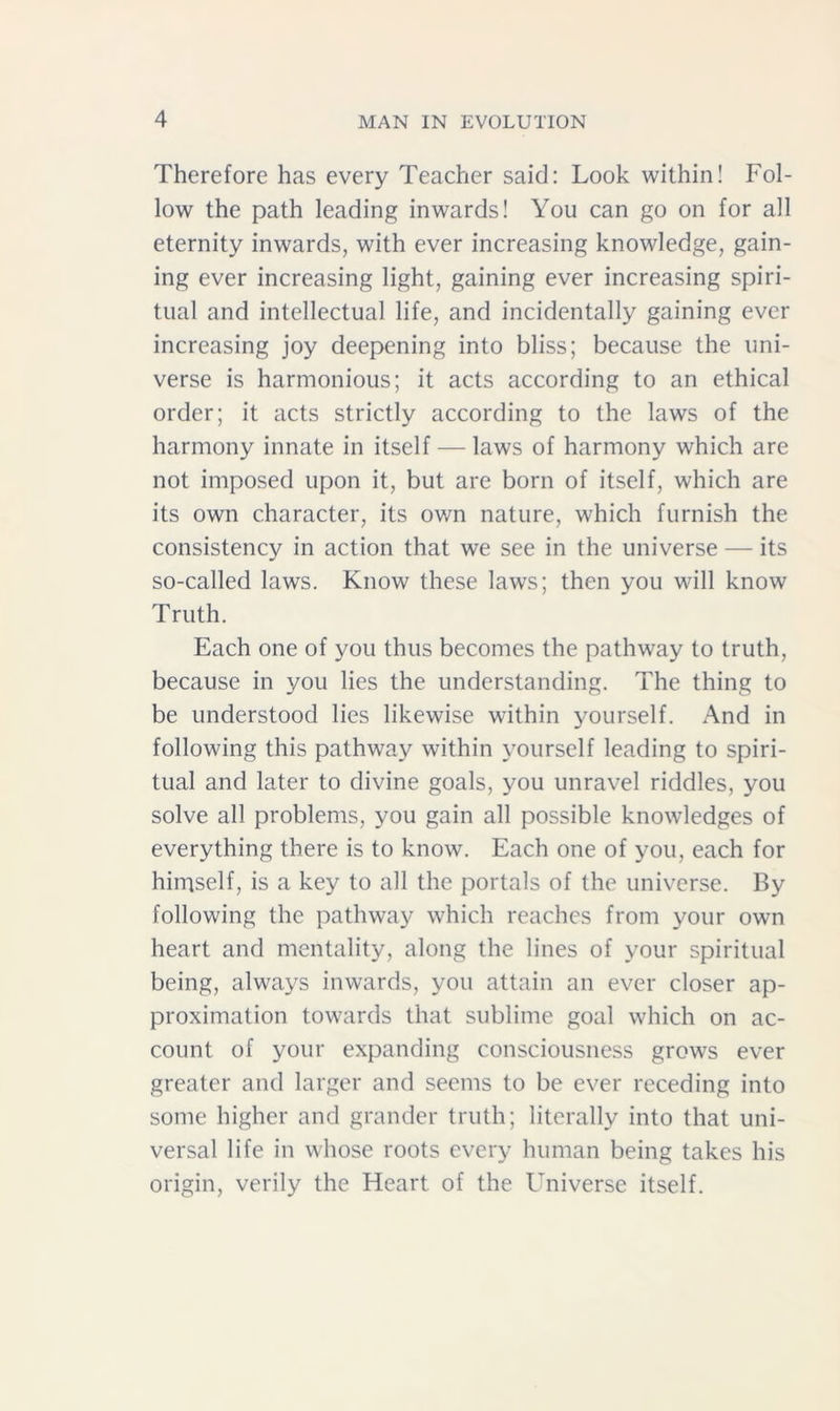 Therefore has every Teacher said: Look within! Fol- low the path leading inwards! You can go on for all eternity inwards, with ever increasing knowledge, gain- ing ever increasing light, gaining ever increasing spiri- tual and intellectual life, and incidentally gaining ever increasing joy deepening into bliss; because the uni- verse is harmonious; it acts according to an ethical order; it acts strictly according to the laws of the harmony innate in itself — laws of harmony which are not imposed upon it, but are born of itself, which are its own character, its own nature, which furnish the consistency in action that we see in the universe — its so-called laws. Know these laws; then you will know Truth. Each one of you thus becomes the pathway to truth, because in you lies the understanding. The thing to be understood lies likewise within yourself. And in following this pathway within yourself leading to spiri- tual and later to divine goals, you unravel riddles, you solve all problems, you gain all possible knowledges of everything there is to know. Each one of you, each for hiniself, is a key to all the portals of the universe. By following the pathway which reaches from your own heart and mentality, along the lines of your spiritual being, always inwards, you attain an ever closer ap- proximation towards that sublime goal which on ac- count of your expanding consciousness grows ever greater and larger and seems to be ever receding into some higher and grander truth; literally into that uni- versal life in whose roots every human being takes his origin, verily the Heart of the Universe itself.