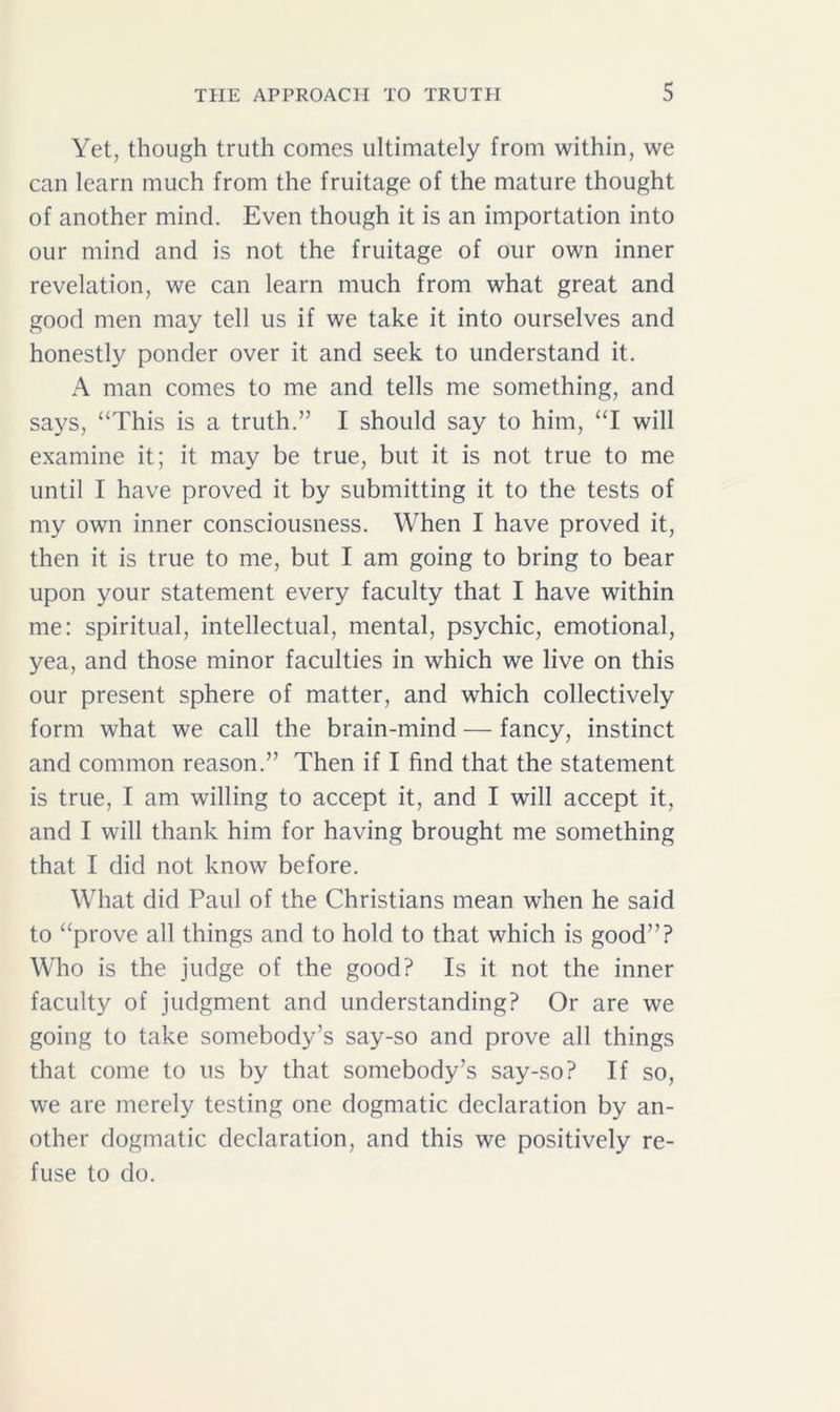 Yet, though truth comes ultimately from within, we can learn much from the fruitage of the mature thought of another mind. Even though it is an importation into our mind and is not the fruitage of our own inner revelation, we can learn much from what great and good men may tell us if we take it into ourselves and honestly ponder over it and seek to understand it. A man comes to me and tells me something, and says, “This is a truth.” I should say to him, “I will examine it; it may be true, but it is not true to me until I have proved it by submitting it to the tests of my own inner consciousness. When I have proved it, then it is true to me, but I am going to bring to bear upon your statement every faculty that I have within me: spiritual, intellectual, mental, psychic, emotional, yea, and those minor faculties in which we live on this our present sphere of matter, and which collectively form what we call the brain-mind — fancy, instinct and common reason.” Then if I find that the statement is true, I am willing to accept it, and I will accept it, and I will thank him for having brought me something that I did not know before. What did Paul of the Christians mean when he said to “prove all things and to hold to that which is good”? Who is the judge of the good? Is it not the inner faculty of judgment and understanding? Or are we going to take somebody’s say-so and prove all things that come to us by that somebody’s say-so? If so, we are merely testing one dogmatic declaration by an- other dogmatic declaration, and this we positively re- fuse to do.