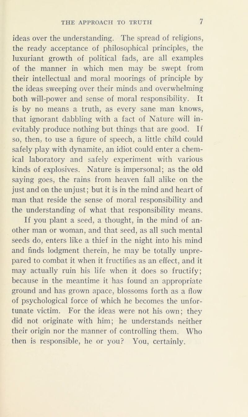 ideas over the understanding. The spread of religions, the ready acceptance of philosophical principles, the luxuriant growth of political fads, are all examples of the manner in which men may be swept from their intellectual and moral moorings of principle by the ideas sweeping over their minds and overwhelming both will-power and sense of moral responsibility. It is by no means a truth, as every sane man knows, that ignorant dabbling with a fact of Nature will in- evitably produce nothing but things that are good. If so, then, to use a figure of speech, a little child could safely play with dynamite, an idiot could enter a chem- ical laboratory and safely experiment with various kinds of explosives. Nature is impersonal; as the old saying goes, the rains from heaven fall alike on the just and on the unjust; but it is in the mind and heart of man that reside the sense of moral responsibility and the understanding of what that responsibility means. If you plant a seed, a thought, in the mind of an- other man or woman, and that seed, as all such mental seeds do, enters like a thief in the night into his mind and finds lodgment therein, he may be totally unpre- pared to combat it when it fructifies as an effect, and it may actually ruin his life when it does so fructify; because in the meantime it has found an appropriate ground and has grown apace, blossoms forth as a flow of psychological force of which he becomes the unfor- tunate victim. For the ideas were not his own; they did not originate with him; he understands neither their origin nor the manner of controlling them. Who then is responsible, he or you? You, certainly.