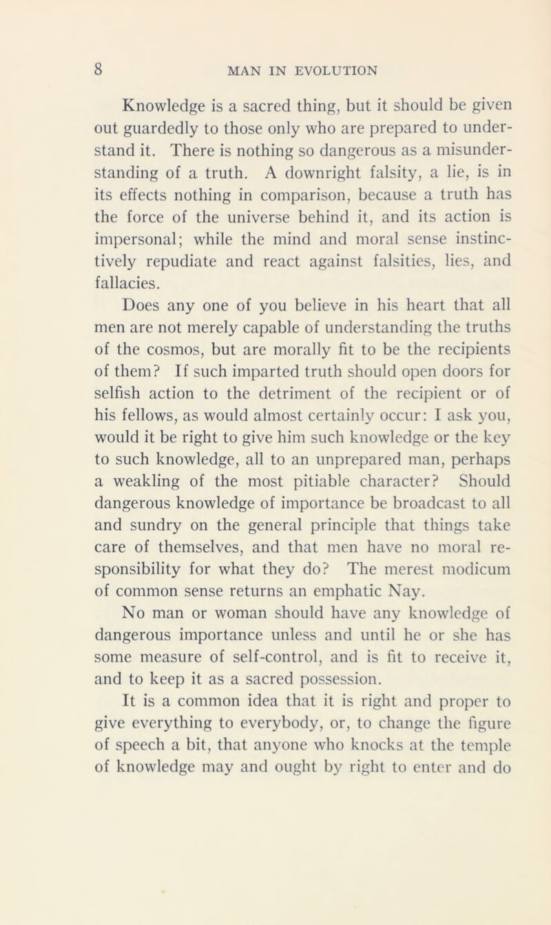 Knowledge is a sacred thing, but it should be given out guardedly to those only who are prepared to under- stand it. There is nothing so dangerous as a misunder- standing of a truth. A downright falsity, a lie, is in its effects nothing in comparison, because a truth has the force of the universe behind it, and its action is impersonal; while the mind and moral sense instinc- tively repudiate and react against falsities, lies, and fallacies. Does any one of you believe in his heart that all men are not merely capable of understanding the truths of the cosmos, but are morally fit to be the recipients of them? If such imparted truth should open doors for selfish action to the detriment of the recipient or of his fellows, as would almost certainly occur: I ask you, would it be right to give him such knowledge or the key to such knowledge, all to an unprepared man, perhaps a weakling of the most pitiable character? Should dangerous knowledge of importance be broadcast to all and sundry on the general principle that things take care of themselves, and that men have no moral re- sponsibility for what they do? The merest modicum of common sense returns an emphatic Nay. No man or woman should have any knowledge of dangerous importance unless and until he or she has some measure of self-control, and is fit to receive it, and to keep it as a sacred possession. It is a common idea that it is right and proper to give everything to everybody, or, to change the figure of speech a bit, that anyone who knocks at the temple of knowledge may and ought by right to enter and do