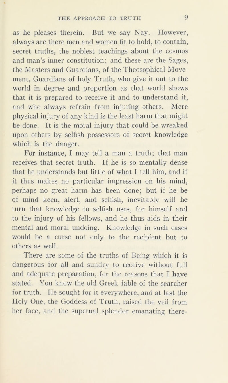 as he pleases therein. But we say Nay. However, always are there men and women fit to hold, to contain, secret truths, the noblest teachings about the cosmos and man’s inner constitution; and these are the Sages, the Masters and Guardians, of the Theosophical Move- ment, Guardians of holy Truth, who give it out to the world in degree and proportion as that world shows that it is prepared to receive it and to understand it, and who always refrain from injuring others. Mere physical injury of any kind is the least harm that might be done. It is the moral injury that could be wreaked upon others by selfish possessors of secret knowledge which is the danger. For instance, I may tell a man a truth; that man receives that secret truth. If he is so mentally dense that he understands but little of what I tell him, and if it thus makes no particular impression on his mind, perhaps no great harm has been done; but if he be of mind keen, alert, and selfish, inevitably will he turn that knowledge to selfish uses, for himself and to the injury of his fellows, and he thus aids in their mental and moral undoing. Knowledge in such cases would be a curse not only to the recipient but to others as well. There are some of the truths of Being which it is dangerous for all and sundry to receive without full and adequate preparation, for the reasons that I have stated. You know the old Greek fable of the searcher for truth. He sought for it everywhere, and at last the Holy One, the Goddess of Truth, raised the veil from her face, and the supernal splendor emanating there-