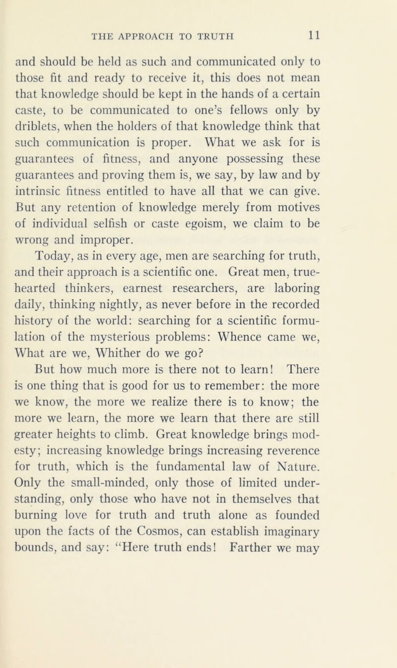 and should be held as such and communicated only to those fit and ready to receive it, this does not mean that knowledge should be kept in the hands of a certain caste, to be communicated to one’s fellows only by driblets, when the holders of that knowledge think that such communication is proper. What we ask for is guarantees of fitness, and anyone possessing these guarantees and proving them is, we say, by law and by intrinsic fitness entitled to have all that we can give. But any retention of knowledge merely from motives of individual selfish or caste egoism, we claim to be wrong and improper. Today, as in every age, men are searching for truth, and their approach is a scientific one. Great men, true- hearted thinkers, earnest researchers, are laboring daily, thinking nightly, as never before in the recorded history of the world: searching for a scientific formu- lation of the mysterious problems: Whence came we, What are we, Whither do we go? But how much more is there not to learn! There is one thing that is good for us to remember: the more we know, the more we realize there is to know; the more we learn, the more we learn that there are still greater heights to climb. Great knowledge brings mod- esty; increasing knowledge brings increasing reverence for truth, which is the fundamental law of Nature. Only the small-minded, only those of limited under- standing, only those who have not in themselves that burning love for truth and truth alone as founded upon the facts of the Cosmos, can establish imaginary bounds, and say: “Here truth ends! Farther we may