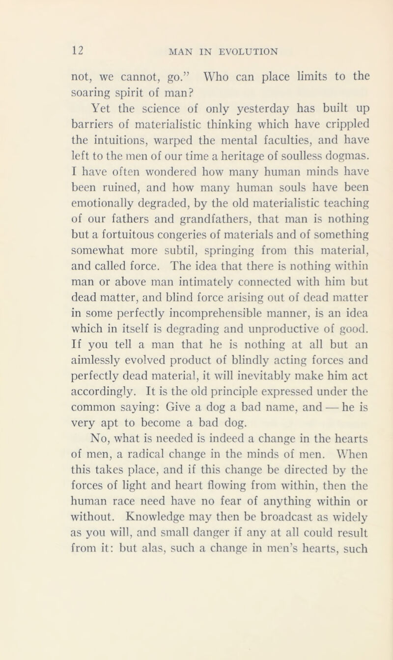 not, we cannot, go.” Who can place limits to the soaring spirit of man? Yet the science of only yesterday has built up barriers of materialistic thinking which have crippled the intuitions, warped the mental faculties, and have left to the men of our time a heritage of soulless dogmas. I have often wondered how many human minds have been ruined, and how many human souls have been emotionally degraded, by the old materialistic teaching of our fathers and grandfathers, that man is nothing but a fortuitous congeries of materials and of something somewhat more subtil, springing from this material, and called force. The idea that there is nothing within man or above man intimately connected with him but dead matter, and blind force arising out of dead matter in some perfectly incomprehensible manner, is an idea which in itself is degrading and unproductive of good. If you tell a man that he is nothing at all but an aimlessly evolved product of blindly acting forces and perfectly dead material, it will inevitably make him act accordingly. It is the old principle expressed under the common saying: Give a dog a bad name, and — he is very apt to become a bad dog. No, what is needed is indeed a change in the hearts of men, a radical change in the minds of men. When this takes place, and if this change be directed by the forces of light and heart flowing from within, then the human race need have no fear of anything within or without. Knowledge may then be broadcast as widely as you will, and small danger if any at all could result from it: but alas, such a change in men’s hearts, such