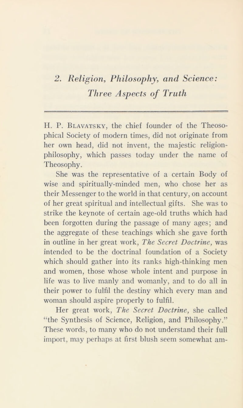 2. Religion, Philosophy, and Science: Three Aspects of Truth H. P. Blavatsky, the chief founder of the Theoso- phical Society of modern times, did not originate from her own head, did not invent, the majestic religion- philosophy, which passes today under the name of Theosophy. She was the representative of a certain Body of wise and spiritually-minded men, who chose her as their Messenger to the world in that century, on account of her great spiritual and intellectual gifts. She was to strike the keynote of certain age-old truths which had been forgotten during the passage of many ages; and the aggregate of these teachings which she gave forth in outline in her great work, The Secret Doctrine, was intended to be the doctrinal foundation of a Society which should gather into its ranks high-thinking men and women, those whose whole intent and purpose in life was to live manly and womanly, and to do all in their power to fulfil the destiny which every man and woman should aspire properly to fulfil. Her great work, The Secret Doctrine, she called “the Synthesis of Science, Religion, and Philosophy.” These words, to many who do not understand their full import, may perhaps at first blush seem somewhat am-