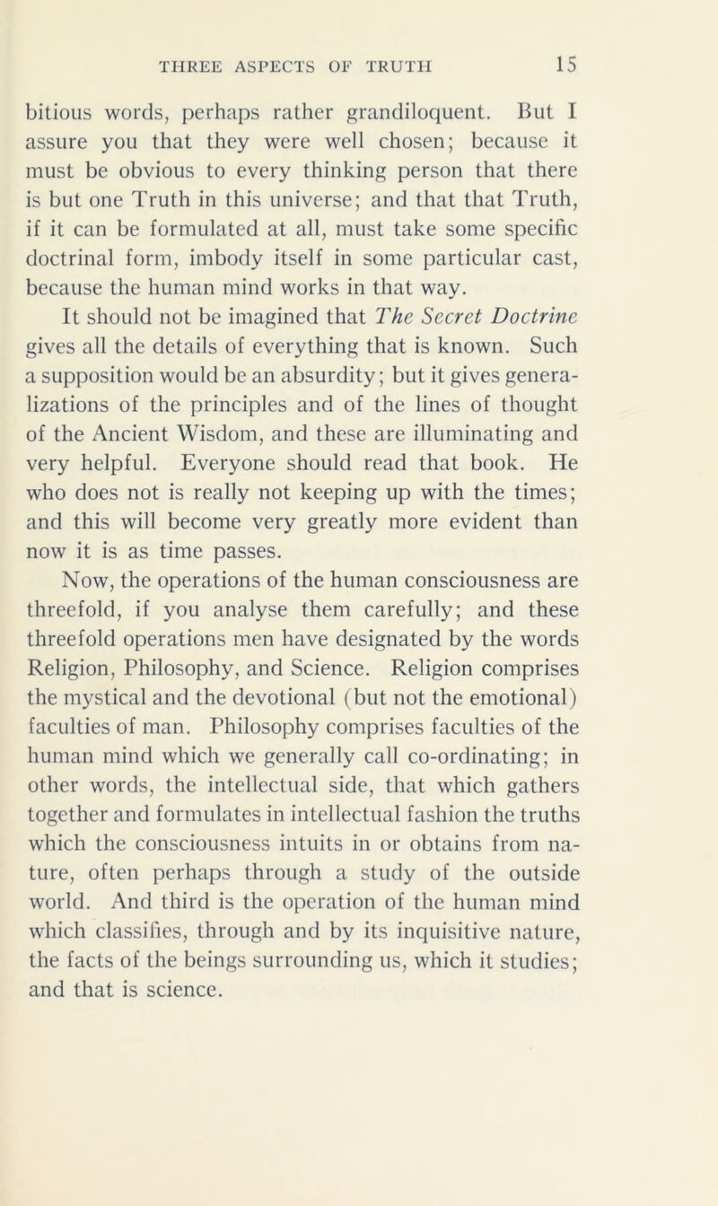 bitious words, perhaps rather grandiloquent. But I assure you that they were well chosen; because it must be obvious to every thinking person that there is but one Truth in this universe; and that that Truth, if it can be formulated at all, must take some specific doctrinal form, imbody itself in some particular cast, because the human mind works in that way. It should not be imagined that The Secret Doctrine gives all the details of everything that is known. Such a supposition would be an absurdity; but it gives genera- lizations of the principles and of the lines of thought of the Ancient Wisdom, and these are illuminating and very helpful. Everyone should read that book. He who does not is really not keeping up with the times; and this will become very greatly more evident than now it is as time passes. Now, the operations of the human consciousness are threefold, if you analyse them carefully; and these threefold operations men have designated by the words Religion, Philosophy, and Science. Religion comprises the mystical and the devotional (but not the emotional) faculties of man. Philosophy comprises faculties of the human mind which we generally call co-ordinating; in other words, the intellectual side, that which gathers together and formulates in intellectual fashion the truths which the consciousness intuits in or obtains from na- ture, often perhaps through a study of the outside world. And third is the operation of the human mind which classifies, through and by its inquisitive nature, the facts of the beings surrounding us, which it studies; and that is science.