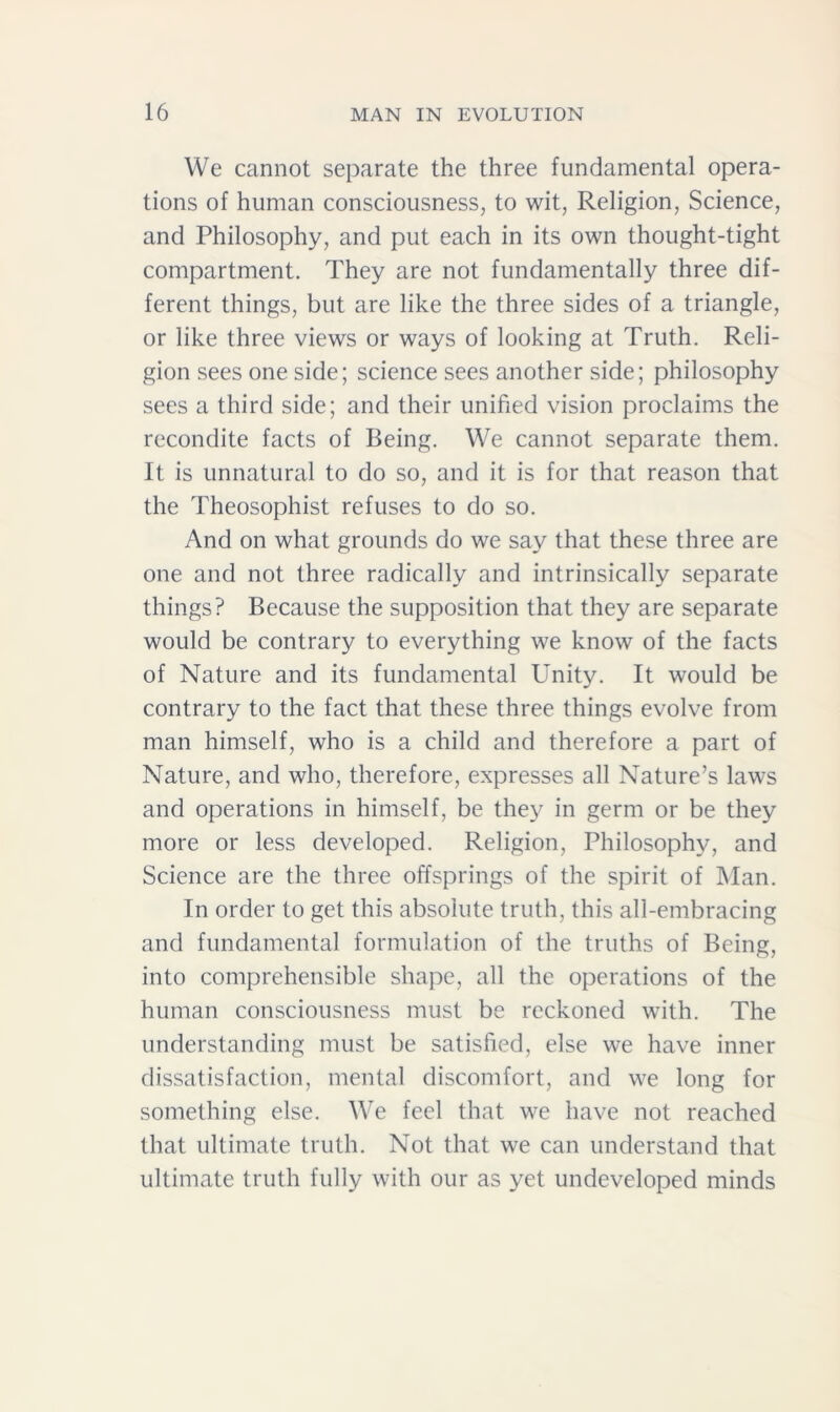 We cannot separate the three fundamental opera- tions of human consciousness, to wit, Religion, Science, and Philosophy, and put each in its own thought-tight compartment. They are not fundamentally three dif- ferent things, but are like the three sides of a triangle, or like three views or ways of looking at Truth. Reli- gion sees one side; science sees another side; philosophy sees a third side; and their unified vision proclaims the recondite facts of Being. We cannot separate them. It is unnatural to do so, and it is for that reason that the Theosophist refuses to do so. And on what grounds do we say that these three are one and not three radically and intrinsically separate things? Because the supposition that they are separate would be contrary to everything we know of the facts of Nature and its fundamental Unity. It would be contrary to the fact that these three things evolve from man himself, who is a child and therefore a part of Nature, and who, therefore, expresses all Nature’s laws and operations in himself, be they in germ or be they more or less developed. Religion, Philosophy, and Science are the three offsprings of the spirit of Man. In order to get this absolute truth, this all-embracing and fundamental formulation of the truths of Being, into comprehensible shape, all the operations of the human consciousness must be reckoned with. The understanding must be satisfied, else we have inner dissatisfaction, mental discomfort, and we long for something else. We feel that we have not reached that ultimate truth. Not that we can understand that ultimate truth fully with our as yet undeveloped minds