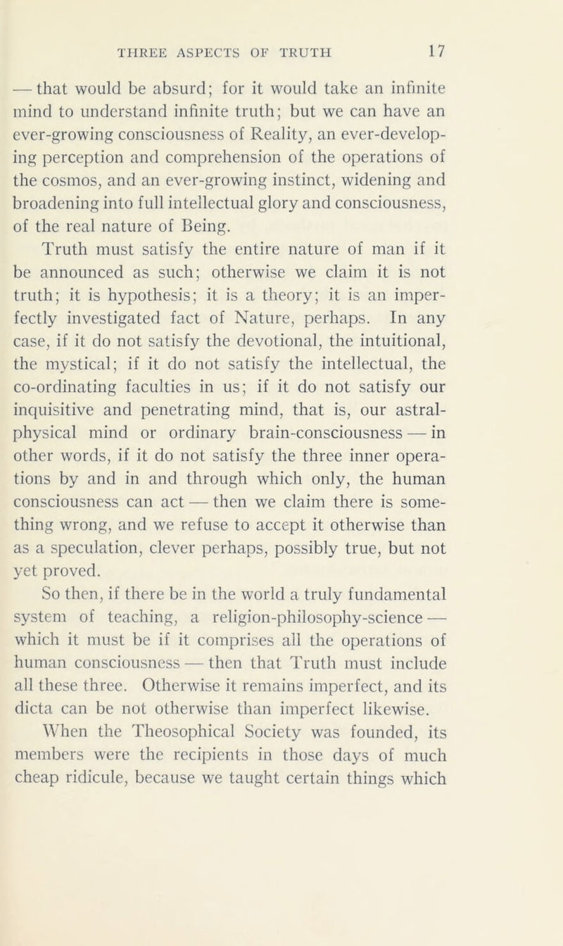 — that would be absurd; for it would take an infinite mind to understand infinite truth; but we can have an ever-growing consciousness of Reality, an ever-develop- ing perception and comprehension of the operations of the cosmos, and an ever-growing instinct, widening and broadening into full intellectual glory and consciousness, of the real nature of Being. Truth must satisfy the entire nature of man if it be announced as such; otherwise we claim it is not truth; it is hypothesis; it is a theory; it is an imper- fectly investigated fact of Nature, perhaps. In any case, if it do not satisfy the devotional, the intuitional, the mystical; if it do not satisfy the intellectual, the co-ordinating faculties in us; if it do not satisfy our inquisitive and penetrating mind, that is, our astral- physical mind or ordinary brain-consciousness — in other words, if it do not satisfy the three inner opera- tions by and in and through which only, the human consciousness can act — then we claim there is some- thing wrong, and we refuse to accept it otherwise than as a speculation, clever perhaps, possibly true, but not yet proved. So then, if there be in the world a truly fundamental system of teaching, a religion-philosophy-science — which it must be if it comprises all the operations of human consciousness — then that Truth must include all these three. Otherwise it remains imperfect, and its dicta can be not otherwise than imperfect likewise. When the Theosophical Society was founded, its members were the recipients in those days of much cheap ridicule, because we taught certain things which