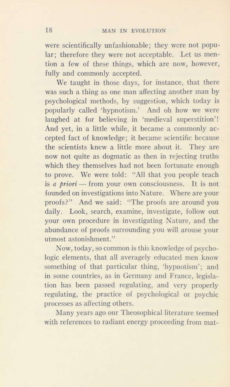 were scientifically unfashionable; they were not popu- lar; therefore they were not acceptable. Let us men- tion a few of these things, which are now, however, fully and commonly accepted. We taught in those days, for instance, that there was such a thing as one man affecting another man by psychological methods, by suggestion, which today is popularly called ‘hypnotism.’ And oh how we were laughed at for believing in ‘medieval superstition’! And yet, in a little while, it became a commonly ac- cepted fact of knowledge; it became scientific because the scientists knew a little more about it. They are now not quite as dogmatic as then in rejecting truths which they themselves had not been fortunate enough to prove. We were told: “All that you people teach is a priori — from your own consciousness. It is not founded on investigations into Nature. Where are your proofs?” And we said: “The proofs are around you daily. Look, search, examine, investigate, follow out your own procedure in investigating Nature, and the abundance of proofs surrounding you will arouse your utmost astonishment.” Now, today, so common is this knowledge of psycho- logic elements, that all averagely educated men know something of that particular thing, ‘hypnotism’; and in some countries, as in Germany and France, legisla- tion has been passed regulating, and very properly regulating, the practice of psychological or psychic processes as affecting others. Many years ago our Theosophical literature teemed with references to radiant energy proceeding from mat-