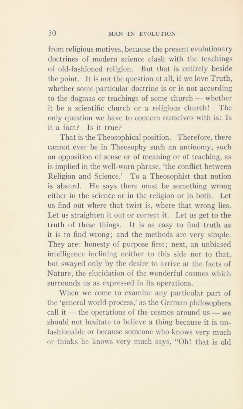 from religious motives, because the present evolutionary doctrines of modern science clash with the teachings of old-fashioned religion. But that is entirely beside the point. It is not the question at all, if we love Truth, whether some particular doctrine is or is not according to the dogmas or teachings of some church — whether it be a scientific church or a religious church! The only question we have to concern ourselves with is: Is it a fact? Is it true? That is the Theosophical position. Therefore, there cannot ever be in Theosophy such an antinomy, such an opposition of sense or of meaning or of teaching, as is implied in the well-worn phrase, ‘the conflict between Religion and Science.’ To a Theosophist that notion is absurd. He says there must be something wrong either in the science or in the religion or in both. Let us find out where that twist is, where that wrong lies. Let us straighten it out or correct it. Let us get to the truth of these things. It is as easy to find truth as it is to find wrong; and the methods are very simple. They are: honesty of purpose first; next, an unbiased intelligence inclining neither to this side nor to that, but swayed only by the desire to arrive at the facts of Nature, the elucidation of the wonderful cosmos which surrounds us as expressed in its operations. When we come to examine any particular part of the ‘general world-process,’ as the German philosophers call it — the operations of the cosmos around us — we should not hesitate to believe a thing because it is un- fashionable or because someone who knows very much or thinks he knows very much says, “Oh! that is old