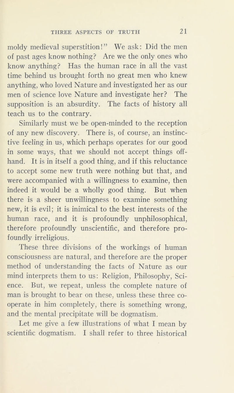 moldy medieval superstition!” We ask: Did the men of past ages know nothing? Are we the only ones who know anything? Has the human race in all the vast time behind us brought forth no great men who knew anything, who loved Nature and investigated her as our men of science love Nature and investigate her? The supposition is an absurdity. The facts of history all teach us to the contrary. Similarly must we be open-minded to the reception of any new discovery. There is, of course, an instinc- tive feeling in us, which perhaps operates for our good in some ways, that we should not accept things off- hand. It is in itself a good thing, and if this reluctance to accept some new truth were nothing but that, and were accompanied with a willingness to examine, then indeed it would be a wholly good thing. But when there is a sheer unwillingness to examine something new, it is evil; it is inimical to the best interests of the human race, and it is profoundly unphilosophical, therefore profoundly unscientific, and therefore pro- foundly irreligious. These three divisions of the workings of human consciousness are natural, and therefore are the proper method of understanding the facts of Nature as our mind interprets them to us: Religion, Philosophy, Sci- ence. But, we repeat, unless the complete nature of man is brought to bear on these, unless these three co- operate in him completely, there is something wrong, and the mental precipitate will be dogmatism. Let me give a few illustrations of what I mean by scientific dogmatism. I shall refer to three historical