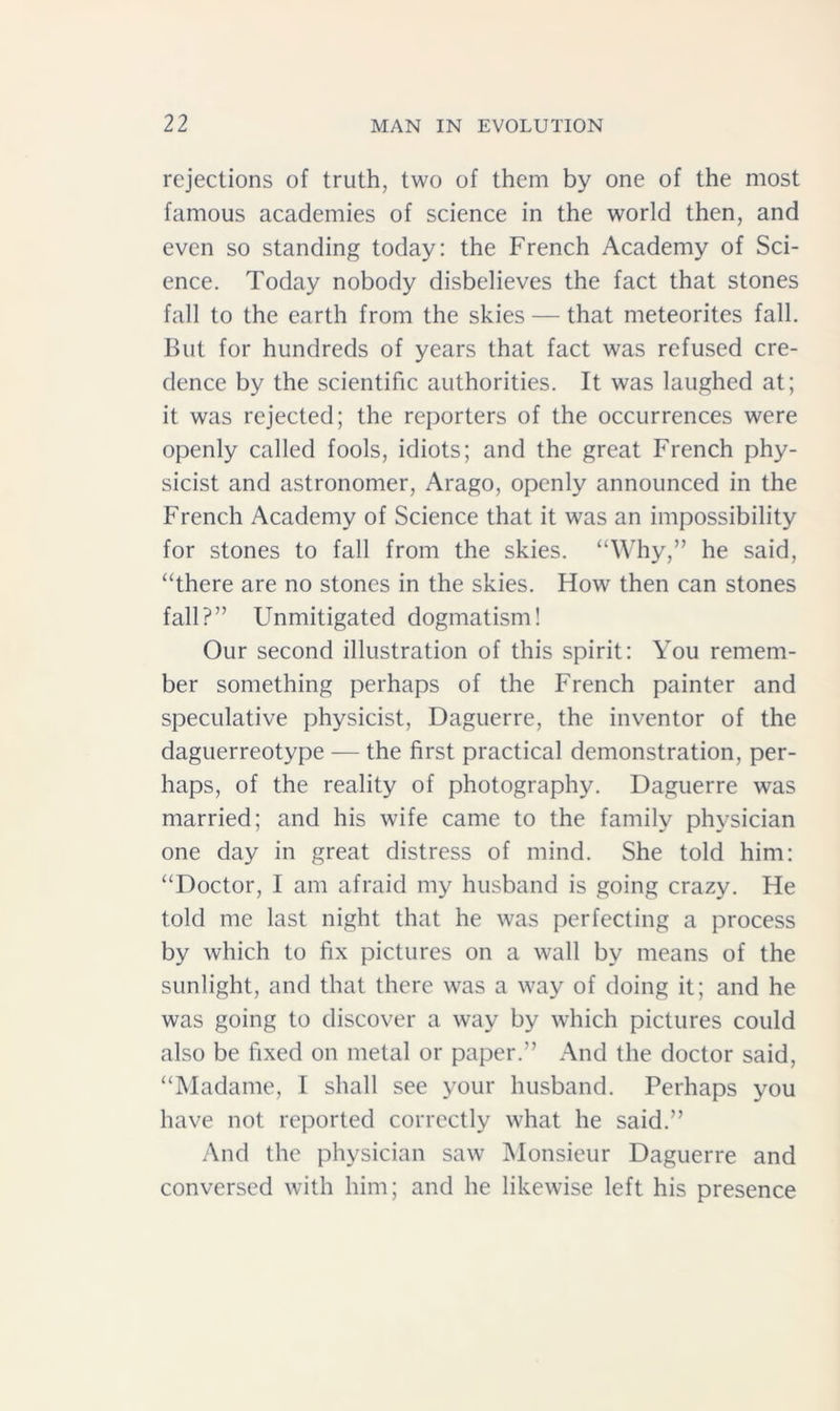 rejections of truth, two of them by one of the most famous academies of science in the world then, and even so standing today: the French Academy of Sci- ence. Today nobody disbelieves the fact that stones fall to the earth from the skies — that meteorites fall. But for hundreds of years that fact was refused cre- dence by the scientific authorities. It was laughed at; it was rejected; the reporters of the occurrences were openly called fools, idiots; and the great French phy- sicist and astronomer, Arago, openly announced in the French Academy of Science that it was an impossibility for stones to fall from the skies. “Why,” he said, “there are no stones in the skies. How then can stones fall?” Unmitigated dogmatism! Our second illustration of this spirit: You remem- ber something perhaps of the French painter and speculative physicist, Daguerre, the inventor of the daguerreotype — the first practical demonstration, per- haps, of the reality of photography. Daguerre was married; and his wife came to the family physician one day in great distress of mind. She told him: “Doctor, I am afraid my husband is going crazy. He told me last night that he was perfecting a process by which to fix pictures on a wall by means of the sunlight, and that there was a way of doing it; and he was going to discover a way by which pictures could also be fixed on metal or paper.” And the doctor said, “Madame, I shall see your husband. Perhaps you have not reported correctly what he said.” And the physician saw Monsieur Daguerre and conversed with him; and he likewise left his presence