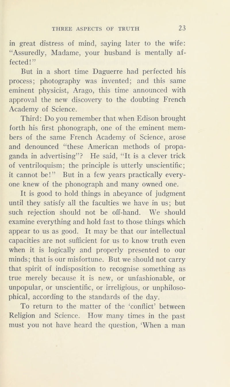 in great distress of mind, saying later to the wife: “Assuredly, Madame, your husband is mentally af- fected!” But in a short time Daguerre had perfected his process; photography was invented; and this same eminent physicist, Arago, this time announced with approval the new discovery to the doubting French Academy of Science. Third: Do you remember that when Edison brought forth his first phonograph, one of the eminent mem- bers of the same French Academy of Science, arose and denounced “these American methods of propa- ganda in advertising”? He said, “It is a clever trick of ventriloquism; the principle is utterly unscientific; it cannot be!” But in a few years practically every- one knew of the phonograph and many owned one. It is good to hold things in abeyance of judgment until they satisfy all the faculties we have in us; but such rejection should not be off-hand. We should examine everything and hold fast to those things which appear to us as good. It may be that our intellectual capacities are not sufficient for us to know truth even when it is logically and properly presented to our minds; that is our misfortune. But we should not carry that spirit of indisposition to recognise something as true merely because it is new, or unfashionable, or unpopular, or unscientific, or irreligious, or unphiloso- phical, according to the standards of the day. To return to the matter of the ‘conflict’ between Religion and Science. Plow many times in the past must you not have heard the question, ‘When a man