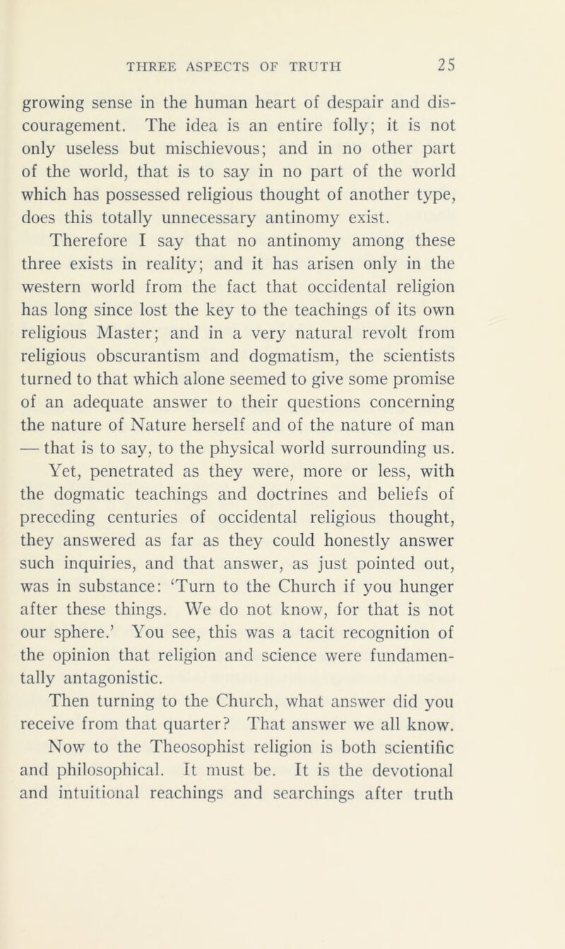 growing sense in the human heart of despair and dis- couragement. The idea is an entire folly; it is not only useless but mischievous; and in no other part of the world, that is to say in no part of the world which has possessed religious thought of another type, does this totally unnecessary antinomy exist. Therefore I say that no antinomy among these three exists in reality; and it has arisen only in the western world from the fact that occidental religion has long since lost the key to the teachings of its own religious Master; and in a very natural revolt from religious obscurantism and dogmatism, the scientists turned to that which alone seemed to give some promise of an adequate answer to their questions concerning the nature of Nature herself and of the nature of man — that is to say, to the physical world surrounding us. Yet, penetrated as they were, more or less, with the dogmatic teachings and doctrines and beliefs of preceding centuries of occidental religious thought, they answered as far as they could honestly answer such inquiries, and that answer, as just pointed out, was in substance: ‘Turn to the Church if you hunger after these things. We do not know, for that is not our sphere.’ You see, this was a tacit recognition of the opinion that religion and science were fundamen- tally antagonistic. Then turning to the Church, what answer did you receive from that quarter? That answer we all know. Now to the Theosophist religion is both scientific and philosophical. It must be. It is the devotional and intuitional Teachings and searchings after truth