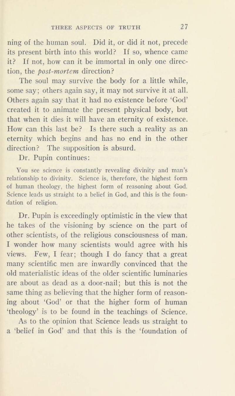 ning of the human soul. Did it, or did it not, precede its present birth into this world? If so, whence came it? If not, how can it be immortal in only one direc- tion, the post-mortem direction? The soul may survive the body for a little while, some say; others again say, it may not survive it at all. Others again say that it had no existence before ‘God’ created it to animate the present physical body, but that when it dies it will have an eternity of existence. How can this last be? Is there such a reality as an eternity which begins and has no end in the other direction? The supposition is absurd. Dr. Pupin continues: You see science is constantly revealing divinity and man’s relationship to divinity. Science is, therefore, the highest form of human theology, the highest form of reasoning about God. Science leads us straight to a belief in God, and this is the foun- dation of religion. Dr. Pupin is exceedingly optimistic in the view that he takes of the visioning by science on the part of other scientists, of the religious consciousness of man. I wonder how many scientists would agree with his views. Few, I fear; though I do fancy that a great many scientific men are inwardly convinced that the old materialistic ideas of the older scientific luminaries are about as dead as a door-nail; but this is not the same thing as believing that the higher form of reason- ing about ‘God’ or that the higher form of human ‘theology’ is to be found in the teachings of Science. As to the opinion that Science leads us straight to a ‘belief in God’ and that this is the ‘foundation of