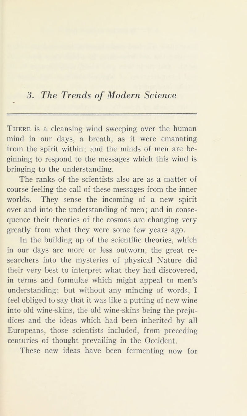 3. The Trends of Modern Science There is a cleansing wind sweeping over the human mind in our days, a breath, as it were emanating from the spirit within; and the minds of men are be- ginning to respond to the messages which this wind is bringing to the understanding. The ranks of the scientists also are as a matter of course feeling the call of these messages from the inner worlds. They sense the incoming of a new spirit over and into the understanding of men; and in conse- quence their theories of the cosmos are changing very greatly from what they were some few years ago. In the building up of the scientific theories, which in our days are more or less outworn, the great re- searchers into the mysteries of physical Nature did their very best to interpret what they had discovered, in terms and formulae which might appeal to men’s understanding; but without any mincing of words, I feel obliged to say that it was like a putting of new wine into old wine-skins, the old wine-skins being the preju- dices and the ideas which had been inherited by all Europeans, those scientists included, from preceding centuries of thought prevailing in the Occident. These new ideas have been fermenting now for