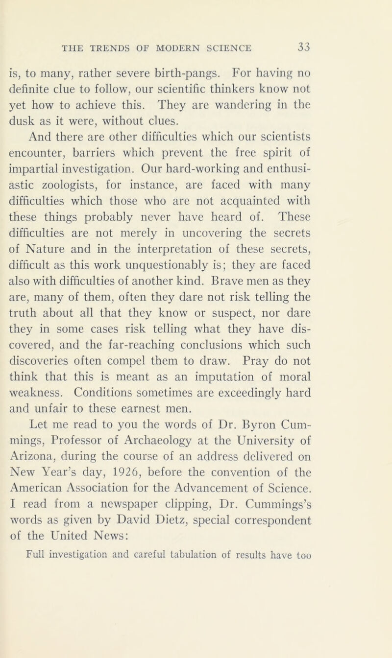 is, to many, rather severe birth-pangs. For having no definite clue to follow, our scientific thinkers know not yet how to achieve this. They are wandering in the dusk as it were, without clues. And there are other difficulties which our scientists encounter, barriers which prevent the free spirit of impartial investigation. Our hard-working and enthusi- astic zoologists, for instance, are faced with many difficulties which those who are not acquainted with these things probably never have heard of. These difficulties are not merely in uncovering the secrets of Nature and in the interpretation of these secrets, difficult as this work unquestionably is; they are faced also with difficulties of another kind. Brave men as they are, many of them, often they dare not risk telling the truth about all that they know or suspect, nor dare they in some cases risk telling what they have dis- covered, and the far-reaching conclusions which such discoveries often compel them to draw. Pray do not think that this is meant as an imputation of moral weakness. Conditions sometimes are exceedingly hard and unfair to these earnest men. Let me read to you the words of Dr. Byron Cum- mings, Professor of Archaeology at the University of Arizona, during the course of an address delivered on New Year’s day, 1926, before the convention of the American Association for the Advancement of Science. I read from a newspaper clipping, Dr. Cummings’s words as given by David Dietz, special correspondent of the United News: Full investigation and careful tabulation of results have too