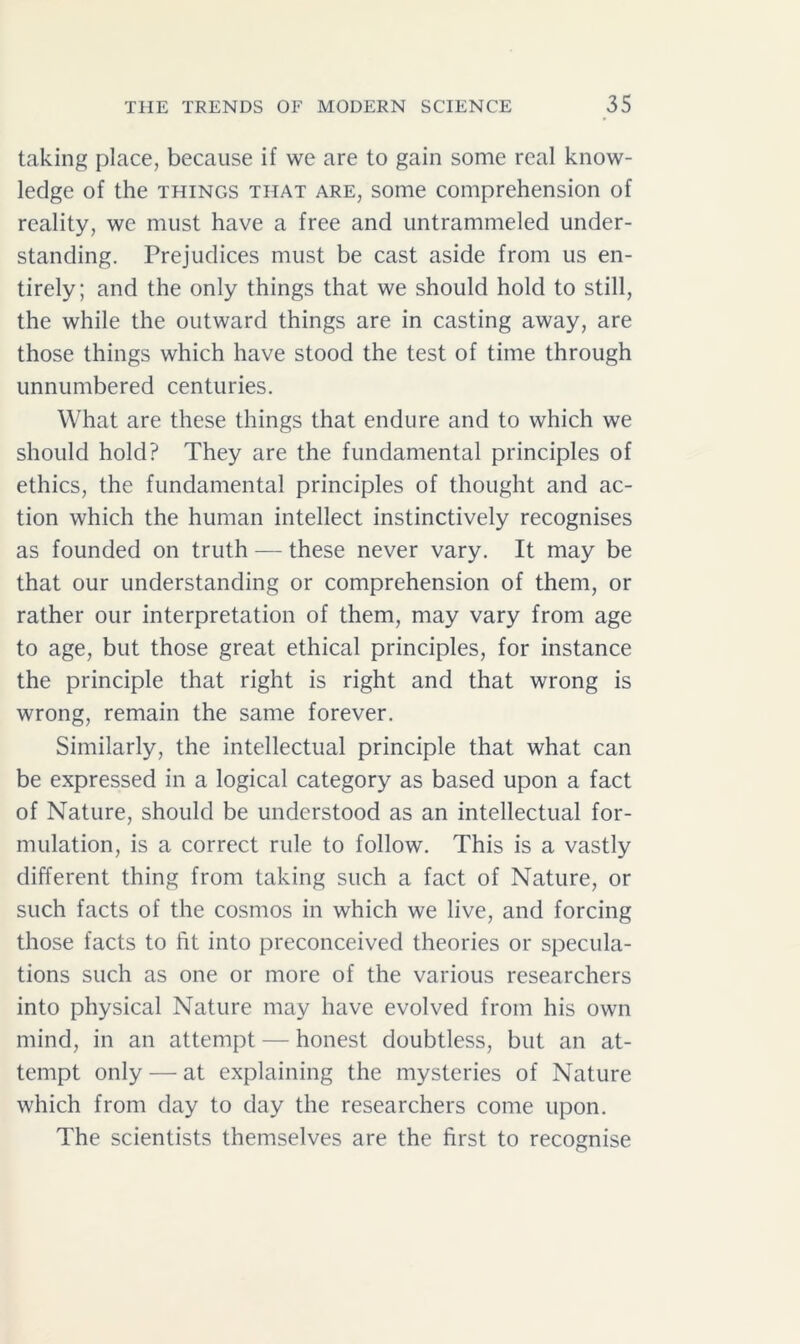 taking place, because if we are to gain some real know- ledge of the things that are, some comprehension of reality, we must have a free and untrammeled under- standing. Prejudices must be cast aside from us en- tirely; and the only things that we should hold to still, the while the outward things are in casting away, are those things which have stood the test of time through unnumbered centuries. What are these things that endure and to which we should hold? They are the fundamental principles of ethics, the fundamental principles of thought and ac- tion which the human intellect instinctively recognises as founded on truth — these never vary. It may be that our understanding or comprehension of them, or rather our interpretation of them, may vary from age to age, but those great ethical principles, for instance the principle that right is right and that wrong is wrong, remain the same forever. Similarly, the intellectual principle that what can be expressed in a logical category as based upon a fact of Nature, should be understood as an intellectual for- mulation, is a correct rule to follow. This is a vastly different thing from taking such a fact of Nature, or such facts of the cosmos in which we live, and forcing those facts to fit into preconceived theories or specula- tions such as one or more of the various researchers into physical Nature may have evolved from his own mind, in an attempt — honest doubtless, but an at- tempt only — at explaining the mysteries of Nature which from day to day the researchers come upon. The scientists themselves are the first to recognise