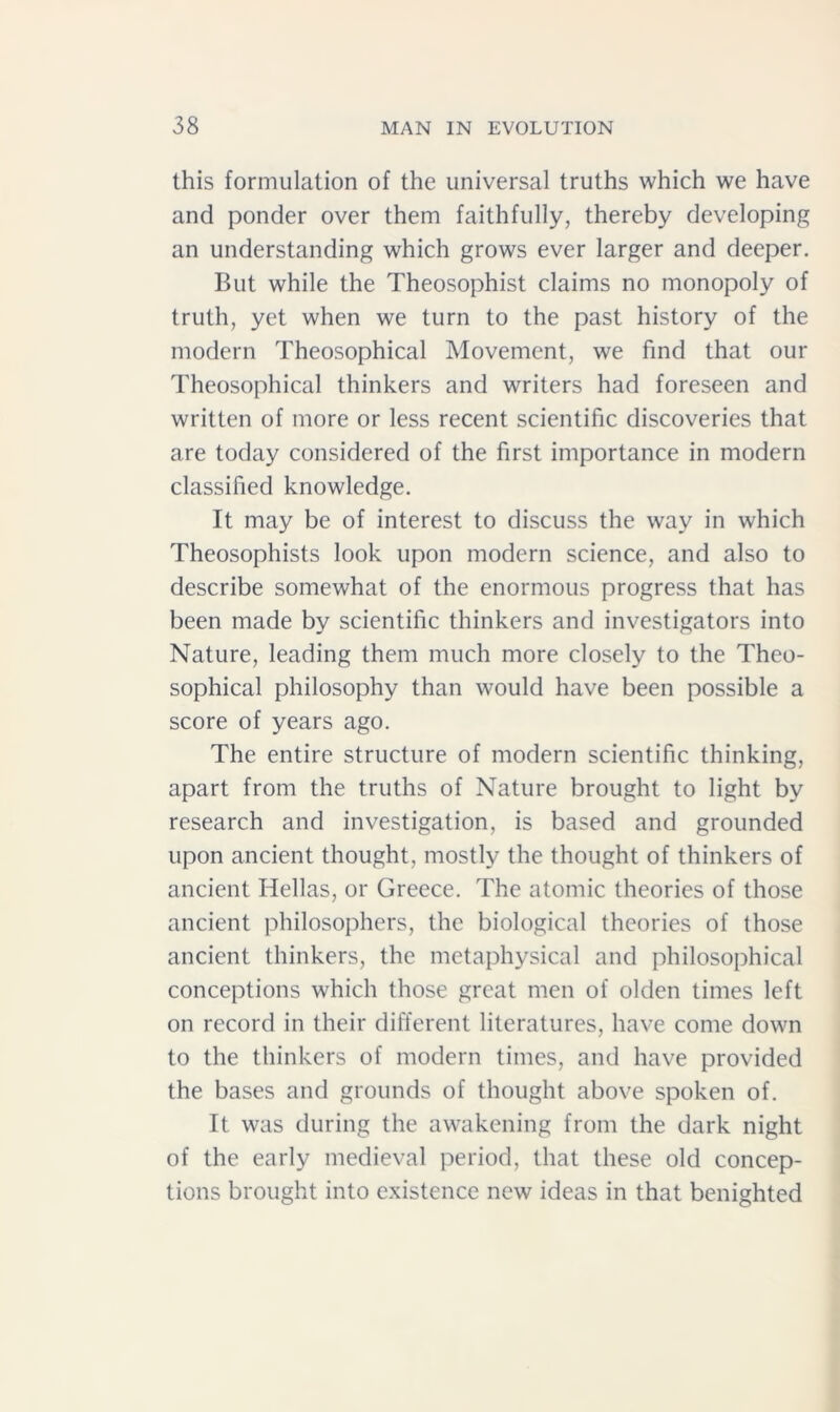 this formulation of the universal truths which we have and ponder over them faithfully, thereby developing an understanding which grows ever larger and deeper. But while the Theosophist claims no monopoly of truth, yet when we turn to the past history of the modern Theosophical Movement, we find that our Theosophical thinkers and writers had foreseen and written of more or less recent scientific discoveries that are today considered of the first importance in modern classified knowledge. It may be of interest to discuss the way in which Theosophists look upon modern science, and also to describe somewhat of the enormous progress that has been made by scientific thinkers and investigators into Nature, leading them much more closely to the Theo- sophical philosophy than would have been possible a score of years ago. The entire structure of modern scientific thinking, apart from the truths of Nature brought to light by research and investigation, is based and grounded upon ancient thought, mostly the thought of thinkers of ancient Hellas, or Greece. The atomic theories of those ancient philosophers, the biological theories of those ancient thinkers, the metaphysical and philosophical conceptions which those great men of olden times left on record in their different literatures, have come down to the thinkers of modern times, and have provided the bases and grounds of thought above spoken of. It was during the awakening from the dark night of the early medieval period, that these old concep- tions brought into existence new ideas in that benighted