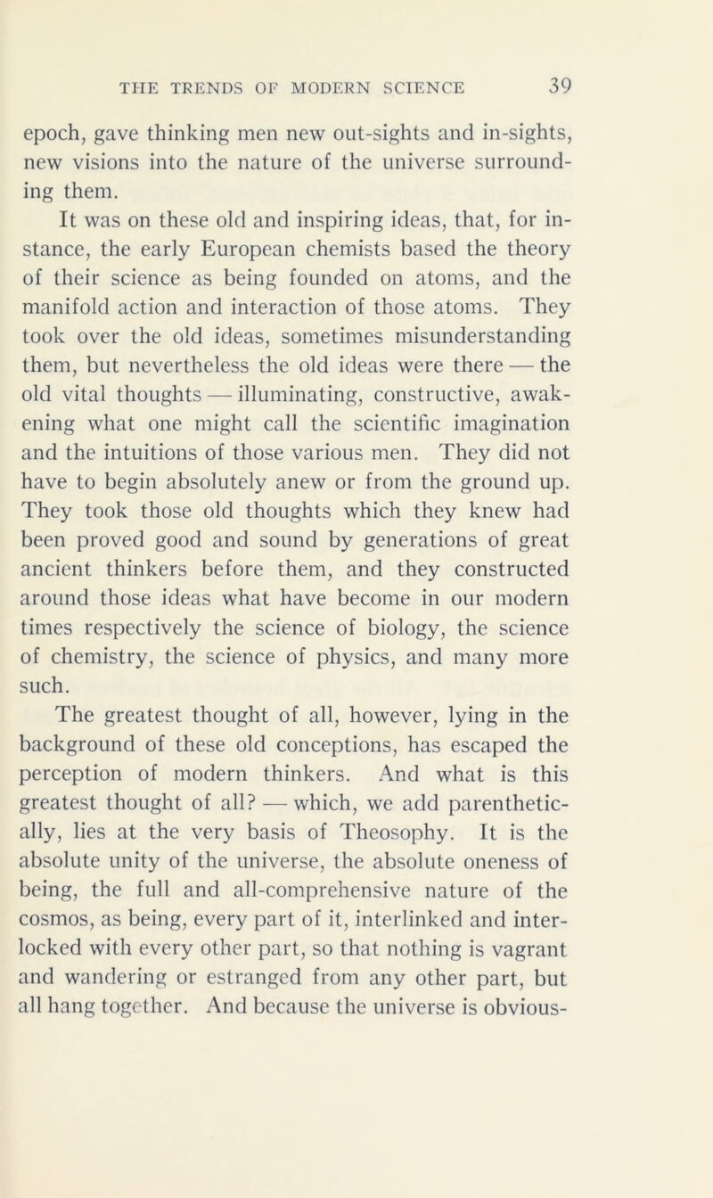 epoch, gave thinking men new out-sights and in-sights, new visions into the nature of the universe surround- ing them. It was on these old and inspiring ideas, that, for in- stance, the early European chemists based the theory of their science as being founded on atoms, and the manifold action and interaction of those atoms. They took over the old ideas, sometimes misunderstanding them, but nevertheless the old ideas were there — the old vital thoughts — illuminating, constructive, awak- ening what one might call the scientific imagination and the intuitions of those various men. They did not have to begin absolutely anew or from the ground up. They took those old thoughts which they knew had been proved good and sound by generations of great ancient thinkers before them, and they constructed around those ideas what have become in our modern times respectively the science of biology, the science of chemistry, the science of physics, and many more such. The greatest thought of all, however, lying in the background of these old conceptions, has escaped the perception of modern thinkers. And what is this greatest thought of all? — which, we add parenthetic- ally, lies at the very basis of Theosophy. It is the absolute unity of the universe, the absolute oneness of being, the full and all-comprehensive nature of the cosmos, as being, every part of it, interlinked and inter- locked with every other part, so that nothing is vagrant and wandering or estranged from any other part, but all hang together. And because the universe is obvious-