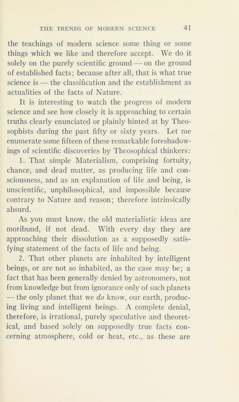 the teachings of modern science some thing or some things which we like and therefore accept. We do it solely on the purely scientific ground — on the ground of established facts; because after all, that is what true science is — the classification and the establishment as actualities of the facts of Nature. It is interesting to watch the progress of modern science and see how closely it is approaching to certain truths clearly enunciated or plainly hinted at by Theo- sophists during the past fifty or sixty years. Let me enumerate some fifteen of these remarkable foreshadow- ings of scientific discoveries by Theosophical thinkers: 1. That simple Materialism, comprising fortuity, chance, and dead matter, as producing life and con- sciousness, and as an explanation of life and being, is unscientific, unphilosophical, and impossible because contrary to Nature and reason; therefore intrinsically absurd. As you must know, the old materialistic ideas are moribund, if not dead. With every day they are approaching their dissolution as a supposedly satis- fying statement of the facts of life and being. 2. That other planets are inhabited by intelligent beings, or are not so inhabited, as the case may be; a fact that has been generally denied by astronomers, not from knowledge but from ignorance only of such planets — the only planet that we do know, our earth, produc- ing living and intelligent beings. A complete denial, therefore, is irrational, purely speculative and theoret- ical, and based solely on supposedly true facts con- cerning atmosphere, cold or heat, etc., as these are